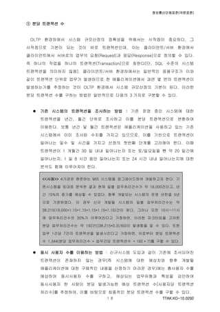 정보통신단체표준(국문표준)
TTAK.KO-10.0292１８
① 분당 트랜잭션 수
OLTP 환경하에서 시스템 규모산정의 정확성을 위해서는 시작점이 중요하다. 그
시작점으로 기본이 되는 것이 바로 트랜잭션인데, 이는 클라이언트/서버 환경에서
클라이언트에서 서버로의 업무의 요청(Request)과 응답(Response)으로 정의할 수 있다.
즉 하나의 작업을 하나의 트랜잭션(Transaction)으로 칭한다(단, SQL 수준의 시스템
트랜잭션을 의미하지 않음). 클라이언트/서버 환경하에서는 일반적인 응용구조가 이와
같이 트랜잭션 단위로 업무가 발생하므로 한 애플리케이션에서 과연 몇 번의 트랜잭션이
발생하는가를 추정하는 것이 OLTP 환경에서 시스템 규모산정의 기본이 된다. 이러한
분당 트랜잭션 수를 구하는 방법은 일반적으로 다음의 3 가지로 구분할 수 있다.
 기존 시스템의 트랜잭션을 조사하는 방법 : 기존 운영 중인 시스템에 대한
트랜잭션을 년간, 월간 단위로 조사하고 이를 분당 트랜잭션으로 변환하여
이용한다. 보통 년간 및 월간 트랜잭션은 애플리케이션을 사용하고 있는 기존
시스템에서 이미 조사된 수치를 가지고 있으므로, 이를 기반으로 트랜잭션이
일어나는 일수 및 시간을 가지고 산정의 첫번째 단계를 고려해야 한다. 이때
트랜잭션이 1 개월간 30 일 내내 일어나는지 또는 토/일요일을 뺀 약 20 일간에
일어나는지, 1 일 8 시간 동안 일어나는지 또는 24 시간 내내 일어나는지에 대한
분석도 함께 이루어져야 한다.
 동시 사용자 수를 이용하는 방법 : 신규시스템 도입과 같이 기존에 조사되어진
트랜잭션이 존재하지 않는 경우(즉 시스템에 대한 예상치와 향후 개발될
애플리케이션에 대한 구체적인 내용을 산정하기 어려운 경우)에는 총사용자 수를
예상하여 동시사용자 수를 구하고, 예상되는 업무유형과 특성을 감안하여
동시사용자 한 사람이 분당 발생가능한 예상 트랜잭션 수(사용자당 트랜잭션
처리수)를 추정하여, 이를 바탕으로 최종적인 분당 트랜잭션 수를 구할 수 있다.
<<사례>> A기관은 현존하는 MIS 시스템을 업그레이드하여 개발하고자 한다. 기
존시스템을 토대로 분석한 결과 현재 일별 업무처리건수가 약 19,000건이고, 년
간 15%의 증가를 예상할 수 있었다. 향후 개발되는 시스템의 운영 년한을 5년
으로 가정하였다. 이 경우 신규 개발될 시스템의 일별 업무처리건수는 약
38,215(19,000*1.15*1.15*1.15*1.15*1.15)건이 된다. 그러나 오전 10시~11시
에 업무처리건수의 30%가 이루어진다고 가정하면, 이러한 피크타임을 고려한
분당 업무처리건수는 약 192건((38,215*0.3)/60)이 발생함을 알 수 있다. 또한
업무 1건당 7건의 트랜잭션을 발생시킨다고 가정하면, 이로부터 분당 트랜잭션
수 1,344(분당 업무처리건수 * 업무건당 트랜잭션수 = 192 * 7)를 구할 수 있다.
 