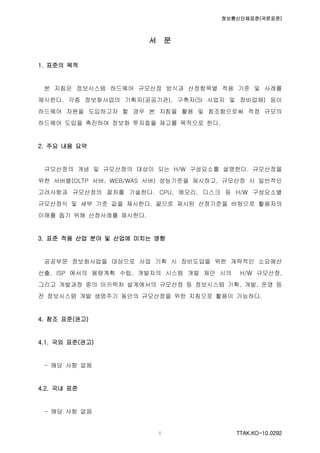 정보통신단체표준(국문표준)
TTAK.KO-10.0292i
서 문
1. 표준의 목적
본 지침은 정보시스템 하드웨어 규모산정 방식과 산정항목별 적용 기준 및 사례를
제시한다. 각종 정보화사업의 기획자(공공기관), 구축자(SI 사업자 및 장비업체) 등이
하드웨어 자원을 도입하고자 할 경우 본 지침을 활용 및 참조함으로써 적정 규모의
하드웨어 도입을 촉진하여 정보화 투자효율 제고를 목적으로 한다.
2. 주요 내용 요약
규모산정의 개념 및 규모산정의 대상이 되는 H/W 구성요소를 설명한다. 규모산정을
위한 서버별(OLTP 서버, WEB/WAS 서버) 성능기준을 제시하고, 규모산정 시 일반적인
고려사항과 규모산정의 절차를 기술한다. CPU, 메모리, 디스크 등 H/W 구성요소별
규모산정식 및 세부 기준 값을 제시한다. 끝으로 제시된 산정기준을 바탕으로 활용자의
이해를 돕기 위해 산정사례를 제시한다.
3. 표준 적용 산업 분야 및 산업에 미치는 영향
공공부문 정보화사업을 대상으로 사업 기획 시 장비도입을 위한 개략적인 소요예산
산출, ISP 에서의 용량계획 수립, 개발자의 시스템 개발 제안 시의 H/W 규모산정,
그리고 개발과정 중의 아키텍처 설계에서의 규모산정 등 정보시스템 기획, 개발, 운영 등
전 정보시스템 개발 생명주기 동안의 규모산정을 위한 지침으로 활용이 가능하다.
4. 참조 표준(권고)
4.1. 국외 표준(권고)
- 해당 사항 없음
4.2. 국내 표준
- 해당 사항 없음
 