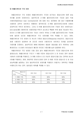 정보통신단체표준(국문표준)
TTAK.KO-10.0292２１
⑤ 애플리케이션 구조 보정
애플리케이션 구조 보정은 애플리케이션의 구조와 요구되는 응답시간에 따른 성능
차이를 감안한 보정치이다. 일반적으로 2-계층 클라이언트/서버 구성과 같은 직접
사용자연결(Direct User Connection)은 DB 업체 또는 표준화된 DB 접근 미들웨어를
사용하여 상위의 네트워크 계층에서 동작하므로 3-계층 클라이언트/서버에 비해서
상대적으로 부하가 증가한다. 그러나 3-계층 클라이언트/서버 구성은 전단 서버(Front-
end server)를 사용하므로 사용자연결 부하가 감소하고 특별한 부하 발생 가능성이 적다.
따라서 3-계층 클라이언트/서버 구성시 서버의 부하는 2-계층 클라이언트/서버 구성에
비해 덜하게 되므로 애플리케이션 구조 보정치를 작게 적용할 수 있다. 한편,
애플리케이션 구조 보정의 또 하나의 기준은 응답시간(Response time)이다. 응답시간은
최종 사용자의 입장에서 본 것으로 서버와 사용자간의 네트워크 지연을 감안하여
가중치를 조정한다. 일반적으로 WAN 환경에서 동일한 응답성을 얻기 위하여는 LAN
환경보다는 시스템의 처리성능이 빨라야 하므로 가중치를 높게 결정해야 한다.
애플리케이션 구조 보정은 다음 표와 같이 애플리케이션의 구조와 응답시간에 따라
결정되는데, 애플리케이션 구조가 1-계층 이면서 응답시간이 3 초 이내인 경우 최대치
100%의 보정치를 적용하고, 3-계층 이면서 5 초 이상의 응답시간을 갖는 경우에 최소치
10%를 적용한다. 한편, 현대적인 정보시스템의 경우 3-계층 구조와 응답시간 3 초 이내
성능목표를 설정하는 것이 일반적이므로 보정치를 적용하기 어렵거나 개략적인 적용을
수행하고자 하는 경우, 일반값인 40%를 적용할 수 있다.
응답시간
구조
3초 이내 5초 이내 5초 이상
1-계층 구조 100% 80% 60%
2-계층 구조 80% 60% 40%
3-계층 구조 40% 30% 10%
 