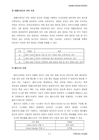 정보통신단체표준(국문표준)
TTAK.KO-10.0292２２
⑥ 애플리케이션 부하 보정
애플리케이션 부하 보정은 온라인 작업을 수행하는 피크타임에 배치작업 등이 동시에
이루어지는 경우를 감안하여 고려한 보정치이다. 정해진 온라인 업무 외에 부가적인
작업이 처리되는 경우(리포팅이나 백업 등과 같은 배치성 업무나 외부시스템을 사용하는
경우) 그에 필요한 처리능력을 보정하여야 한다. 따라서 이러한 애플리케이션 부하
보정은 배치업무의 발생비중에 따라 다음 표에서와 같이 배치성 작업 등 추가 작업이
많이 이루어지는 경우 최대치인 120%에서 온라인 트랜잭션 외에 배치성 작업 등 추가
작업이 없는 경우에 최소치인 30%까지 적용 가능하며, 산정자가 적용치를 정확히
판단하기 어려운 경우 일반값 70%를 적용할 수 있다.
구분 적용값 설명
상 90%~120% 배치성 작업 등 추가 작업이 많이 이루어지는 경우
중 60%~80% 온라인 트랜잭션에 일부 배치작업이 이루어지는 경우
하 30%~50% 온라인 트랜잭션 외에 배치성 작업 등 추가 작업이 없는 경우
⑦ 클러스터 보정
클러스터링은 복수의 입출력 장치나 단말 장치 등을 하나의 집단으로 집중 제어하여,
이들 장치 상호 간에 통신할 수 있고 단일 통신 채널을 공유하여 주 컴퓨터와 통신할 수
있게 하는 기술이다. 클러스터링 환경에서는 특정 장비에 문제가 생기거나 특정
장비에서 실행중인 애플리케이션에 문제가 발생하더라도 해당 장비의 문제로 국한시키고
이것이 특정 서비스 혹은 기능 전체에 영향을 미치지 않도록 제어가 가능하기 때문에
대규모 시스템 혹은 안정적인 기능의 수행이 필요한 대부분의 시스템들에 채용되고 있다.
본 지침에서의 클러스터링의 개념은 CPU 클러스터링 등을 포괄하며, 시스템에 대한
클러스터링으로 국한한다.
클러스터 보정은 2 대의 시스템이 하나의 클러스터(One-to-one 형태)로 구성될 때,
하나의 시스템에 장애가 발생하면 남아있는 시스템이 장애가 발생된 시스템의
응용프로그램을 모두 수행하고, 사용자들과 접속하게 되는데 이 경우 시스템의 예비율이
없으면 업무가 가중되어 정상적인 운영이 어렵게 되므로 추가적인 예비율을 두어야 한다.
이러한 예비율을 클러스터의 구성 형태에 따라 다음과 같이 달리 적용할 수 있다.
구성 형태 적용값
Active-Active 적용 시 30%~50%
Active-Standby 적용 시 미적용
 