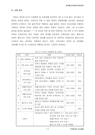 정보통신단체표준(국문표준)
TTAK.KO-10.0292２４
다. 산정 방식
위에서 정의한 OLTP 산정항목 및 보정치를 요약하면 <표 4-1>과 같다. 여기에서 각
항목의 입력값 범위는 산정식의 적용 시 해당 항목의 적용범위를 나타내며, 일반값은
대부분의 산정자가 가장 일반적으로 적용하는 값을 말한다. 따라서 규모산정을 수행하는
수행자는 대부분 주어진 입력값 범위 내에서 적용이 가능하다. 한편, <표 4-1>에서
입력값 범위와 일반값이 “-“ 로 표시된 부분 중 분당 트랜잭션 수의 경우 3 가지 방법에
의해서 산정되므로 앞서 언급한 세부 정의를 참조하여 산정하여야 하며, 클러스터
보정은 클러스터 구성이 이루어진 경우를 대상으로 한 선택적인 보정값으로 클러스터로
구성하지 않는 경우에는 적용하지 않는다. 한편, 산정식에서 보정치 및 여유율은
100%를 추가한 후 소수점으로 변환(예, 30 %는 1.3)하여 계산한다.
<표 4-1> OLTP 산정항목 및 보정치
구분 항목 내용 입력값 범위 일반값
① 분당 트랜잭션 수
산정 대상 서버에서의 분당 트랜잭션
발생 추정치의 합
- -
② 기본 tpmC 보정
최적의 환경에서 측정한 tpmC 수치를
실환경에 맞게 적용하기 위한 보정
20%~30% 30%
③
피크타임
부하 보정
업무가 과중한 시간대에 시스템이 원
활하게 운영될 수 있도록 피크타임을
고려한 보정
20%~50% 30%
④
데이터베이스
크기 보정
데이터베이스 테이블의 레코드 건수와
전체 데이터베이스 볼륨을 고려한 보
정
10%~50% 30%
⑤
애플리케이션
구조 보정
애플리케이션의 구조와 요구되는 응답
시간에 따른 성능 차이를 감안한 보정
10%~100% 40%
⑥
애플리케이션
부하 보정
온라인 작업을 수행하는 피크타임에
배치작업 등이 동시에 이루어지는 경
우를 감안한 보정
30%~120% 70%
⑦ 클러스터 보정
클러스터 환경에서 장애발생시를 대비
한 보정
30%~50% -
⑧ 시스템 여유율
예기치 못한 업무의 증가 및 시스템의
안정된 운영을 위한 여유율
- 30%
산정식
CPU(tpmC 단위) = 분당 트랜잭션 수 * 기본 tpmC 보정 *
피크타임 부하 보정 * DB 크기 보정 *
애플리케이션 구조 보정 *
애플리케이션 부하 보정 *
클러스터 보정 * 시스템 여유율
 
