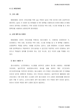 정보통신단체표준(국문표준)
TTAK.KO-10.0292２５
4.1.2. WEB/WAS
가. 고려 사항
WEB/WAS 서버의 규모산정을 위한 ops 추정은 tpmC 추정 방식에 비해 상대적으로
용이하다. tpmC 가 보정치 및 여유율로 8 개의 항목을 사용하는데 비하여 WEB 과 WAS
서버의 경우에는 인터페이스 부하 보정과 피크타임 부하 보정, 시스템 여유율 등 3 개의
항목만을 사용하여 산정하도록 정의하였다
나. 산정 항목 및 보정치
WEB/WAS 서버의 규모산정을 위해서는 동시사용자 수, 사용자당 오퍼레이션 수,
인터페이스 부하 보정, 피크타임 부하 보정, 시스템 여유율 등 5 개 항목을 사용한다.
산정항목의 적용값 범위는 사용을 권고하는 값이나, 실제 환경에서 시스템의 형태에
따른 업무특성이나 작업부하가 크게 달라질 수 있으므로 객관적인 사유가 존재하는 경우
반드시 적용값의 범위를 준수해야 하는 것은 아니며, 권고 이외의 값을 적용할 수도
있다.
① 동시 사용자 수
동시사용자는 소프트웨어나 시스템을 네트워크 상에서 동시에 사용하는 사용자를
의미하며, 일반적으로 세션(접속시부터 접속을 끊을 때까지 혹은 로그인부터
로그아웃까지)을 기준으로 정의한다. 동시사용자 수의 추정은 규모산정에 매우 큰 영향을
미치게 되므로 정확하게 추정하는 것이 무엇보다 중요하다. 일반적으로 웹환경에 대한
규모산정시 기존 운영 중인 시스템의 경우 동시사용자 수의 산정은 운영자료를 바탕으로
쉽게 구할 수 있으나, 신규시스템의 경우 동시사용자 수의 추정은 매우 어려운 일이다.
따라서 이러한 추정은 매우 신중한 접근이 필요하다.
 