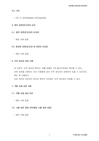 정보통신단체표준(국문표준)
TTAK.KO-10.0292ii
4.3. 기타
- TPC-C, SPECWeb99, SPECjbb2000
5. 참조 표준(권고)과의 비교
5.1. 참조 표준(권고)과의 비교표
- 해당 사항 없음
5.2. 참조한 표준(권고)과 본 표준의 비교표
- 해당 사항 없음
6. 지적 재산권 관련 사항
본 표준의 ‘지적 재산권 확약서’ 제출 현황은 TTA 웹사이트에서 확인할 수 있다.
※본 표준을 이용하는 자는 이용함에 있어 지적 재산권이 포함되어 있을 수 있으므로,
확인 후 이용한다.
※본 표준과 관련하여 접수된 확약서 이외에도 지적 재산권이 존재할 수 있다.
7. 적합 인증 관련 사항
7.1. 적합 인증 대상 여부
- 해당 사항 없음
7.2. 시험 표준 제정 여부(해당 시험 표준 번호)
- 해당 사항 없음
 