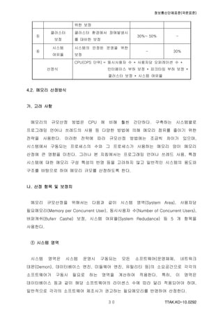 정보통신단체표준(국문표준)
TTAK.KO-10.0292３０
위한 보정
⑤
클러스터
보정
클러스터 환경에서 장애발생시
를 대비한 보정
30%~ 50% -
⑥
시스템
여유율
시스템의 안정된 운영을 위한
보정
- 30%
산정식
CPU(OPS 단위) = 동시사용자 수 * 사용자당 오퍼레이션 수 *
인터페이스 부하 보정 * 피크타임 부하 보정 *
클러스터 보정 * 시스템 여유율
4.2. 메모리 산정방식
가. 고려 사항
메모리의 규모산정 방법은 CPU 에 비해 훨씬 간단하다. 구축하는 시스템별로
프로그래밍 언어나 쓰레드의 사용 등 다양한 방법에 의해 메모리 점유를 줄이기 위한
전략을 사용한다. 이러한 전략에 따라 규모산정 방법에는 조금씩 차이가 있으며,
시스템에서 구동되는 프로세스의 수와 그 프로세스가 사용하는 메모리 양이 메모리
산정에 큰 영향을 미친다. 그러나 본 지침에서는 프로그래밍 언어나 쓰레드 사용, 특정
시스템에 대한 메모리 구성 특성의 반영 등을 고려하지 않고 일반적인 시스템의 용도와
구조를 바탕으로 하여 메모리 규모를 산정하도록 한다.
나. 산정 항목 및 보정치
메모리 규모산정을 위해서는 다음과 같이 시스템 영역(System Area), 사용자당
필요메모리(Memory per Concurrent User), 동시사용자 수(Number of Concurrent Users),
버퍼캐쉬(Buferr Cashe) 보정, 시스템 여유율(System Redudance) 등 5 개 항목을
사용한다.
① 시스템 영역
시스템 영역은 시스템 운영시 구동되는 모든 소프트웨어(운영체제, 네트워크
데몬(Demon), 데이터베이스 엔진, 미들웨어 엔진, 유틸리티 등)의 소요공간으로 각각의
소프트웨어가 구동시 필요로 하는 영역을 계산하여 적용한다. 특히, 이 영역은
데이터베이스 등과 같이 해당 소프트웨어의 라이센스 수에 따라 달리 적용되어야 하며,
일반적으로 각각의 소프트웨어 제조사가 권고하는 필요메모리를 반영하여 산정한다.
 