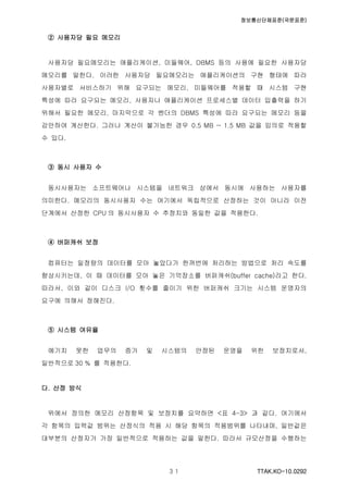 정보통신단체표준(국문표준)
TTAK.KO-10.0292３１
② 사용자당 필요 메모리
사용자당 필요메모리는 애플리케이션, 미들웨어, DBMS 등의 사용에 필요한 사용자당
메모리를 말한다. 이러한 사용자당 필요메모리는 애플리케이션의 구현 형태에 따라
사용자별로 서비스하기 위해 요구되는 메모리, 미들웨어를 적용할 때 시스템 구현
특성에 따라 요구되는 메모리, 사용자나 애플리케이션 프로세스별 데이터 입출력을 하기
위해서 필요한 메모리, 마지막으로 각 벤더의 DBMS 특성에 따라 요구되는 메모리 등을
감안하여 계산한다. 그러나 계산이 불가능한 경우 0.5 MB ~ 1.5 MB 값을 임의로 적용할
수 있다.
③ 동시 사용자 수
동시사용자는 소프트웨어나 시스템을 네트워크 상에서 동시에 사용하는 사용자를
의미한다. 메모리의 동시사용자 수는 여기에서 독립적으로 산정하는 것이 아니라 이전
단계에서 산정한 CPU 의 동시사용자 수 추정치와 동일한 값을 적용한다.
④ 버퍼캐쉬 보정
컴퓨터는 일정량의 데이터를 모아 놓았다가 한꺼번에 처리하는 방법으로 처리 속도를
향상시키는데, 이 때 데이터를 모아 놓은 기억장소를 버퍼캐쉬(buffer cache)라고 한다.
따라서, 이와 같이 디스크 I/O 횟수를 줄이기 위한 버퍼캐쉬 크기는 시스템 운영자의
요구에 의해서 정해진다.
⑤ 시스템 여유율
예기치 못한 업무의 증가 및 시스템의 안정된 운영을 위한 보정치로서,
일반적으로 30 % 를 적용한다.
다. 산정 방식
위에서 정의한 메모리 산정항목 및 보정치를 요약하면 <표 4-3> 과 같다. 여기에서
각 항목의 입력값 범위는 산정식의 적용 시 해당 항목의 적용범위를 나타내며, 일반값은
대부분의 산정자가 가장 일반적으로 적용하는 값을 말한다. 따라서 규모산정을 수행하는
 