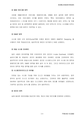 정보통신단체표준(국문표준)
TTAK.KO-10.0292３４
② 응용 프로그램 영역
서버용 애플리케이션 프로그램, 응용프로그램, DBMS 등의 설치에 따른 영역의
크기로서, 모든 프로그램의 크기를 합하여 구한다. 특히, 데이터베이스 영역은 실
자료공간(건수 * 건수별 데이터 크기 * 보관기간), 예비용 데이터 공간, 인덱스 및 키용
실 데이터 공간 등 세부항목의 합계로 결정되며, 다만 인덱스의 크기는 시스템별 인덱스
정책에 따라 보정 범위가 가변적일 수 있다.
③ SWAP 영역
시스템 장애 시의 덤프(Dump)역할 수행과 메모리 대용의 효율적인 Swapping 을
수행하기 위한 작업공간으로, 일반적으로 메모리 요구량의 2 배로 산정한다.
④ 파일 시스템 오버헤드
일반 사용자 관리영역을 위한 수퍼유저의 관리 공간과 I-node Overhead, 수퍼블럭,
실린더그룹 등 파일관리 공간이 필요함에 따라 오버헤드 공간을 고려하여야 한다.
일반적으로 이러한 파일시스템 오버헤드 공간은 시스템디스크의 경우 시스템 OS 영역과
응용프로그램 영역, SWAP 영역을 합한 값의 10 % 정도, 그리고 데이터디스크의 경우
데이터 영역과 백업 영역을 합한 값의 10 %를 산정한다.
⑤ 시스템/데이터디스크 여유율
안정성 있는 시스템 구성을 위해 디스크 여유율을 가지는 것이 바람직하다. 업무
분석의 실수로 디스크 요구량이 과소 산정되거나, 고려하지 못한 돌발적인 사태에
대비해서 일반적으로 전체 필요 디스크량의 20%~50% 정도를 여유율로 산정하는데,
기본적인 값으로는 30 % 를 산정하는 것이 일반적이다.
⑥ 데이터 영역
실제 필요한 데이터량을 대상으로 하며, 계산시 매년 증가치를 반영하여 산정한다.
 