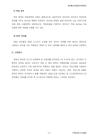 정보통신단체표준(국문표준)
TTAK.KO-10.0292３５
⑦ 백업 영역
백업 영역은 백업정책에 의해서 결정되는데, 일반적으로 데이터와 데이터의 변경내역
정보를 가지는 Archive 형태로 보관한다. Archive 파일은 실제 데이터와 Log, 보관기간에
의해 전체 사용영역이 결정되는데, 백업파일을 이중으로 관리하기 위해 Archive File
자체에 대한 백업을 수행할 수도 있다.
⑧ RAID 여유율
RAID 여유율은 RAID 디스크가 도입될 경우 데이터 보호를 위한 패러티 영역으로
사용되는 공간을 가산 적용하며, RAID1 의 경우 100%를 RAID5 의 경우 30%로 산정한다.
다. 산정방식
위에서 정의한 디스크 산정항목 및 보정치를 요약하면 <표 4-4>와 같다. 여기에서 각
항목의 입력값 범위는 산정식의 적용 시 해당 항목의 적용범위를 나타내며, 일반값은
대부분의 산정자가 가장 일반적으로 적용하는 값을 말한다. 따라서 규모산정을 수행하는
수행자는 대부분 주어진 입력값 범위 내에서 적용이 가능하다. 한편, 계산시에 SWAP
영역은 메모리 요구량의 2 배를 적용하며, 파일시스템 오버헤드 및 시스템/데이터디스크
여유율은 100%를 추가한 후 소수점으로 변환(예, 30%는 1.3)하여 계산한다.
 