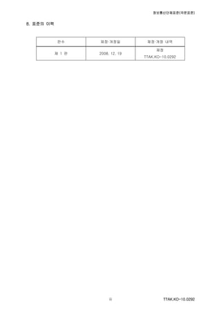 정보통신단체표준(국문표준)
TTAK.KO-10.0292iii
8. 표준의 이력
판수 제정·개정일 제정·개정 내역
제 1 판 2008. 12. 19
제정
TTAK.KO-10.0292
 