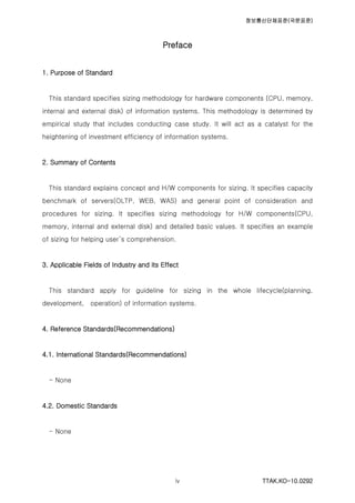 정보통신단체표준(국문표준)
TTAK.KO-10.0292iv
Preface
1. Purpose of Standard
This standard specifies sizing methodology for hardware components (CPU, memory,
internal and external disk) of information systems. This methodology is determined by
empirical study that includes conducting case study. It will act as a catalyst for the
heightening of investment efficiency of information systems.
2. Summary of Contents
This standard explains concept and H/W components for sizing. It specifies capacity
benchmark of servers(OLTP, WEB, WAS) and general point of consideration and
procedures for sizing. It specifies sizing methodology for H/W components(CPU,
memory, internal and external disk) and detailed basic values. It specifies an example
of sizing for helping user’s comprehension.
3. Applicable Fields of Industry and its Effect
This standard apply for guideline for sizing in the whole lifecycle(planning,
development, operation) of information systems.
4. Reference Standards(Recommendations)
4.1. International Standards(Recommendations)
- None
4.2. Domestic Standards
- None
 