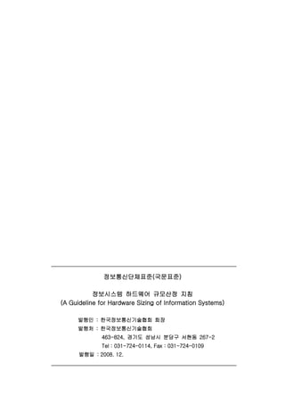 정보통신단체표준(국문표준)
정보시스템 하드웨어 규모산정 지침
(A Guideline for Hardware Sizing of Information Systems)
발행인 : 한국정보통신기술협회 회장
발행처 : 한국정보통신기술협회
463-824, 경기도 성남시 분당구 서현동 267-2
Tel : 031-724-0114, Fax : 031-724-0109
발행일 : 2008. 12.
 