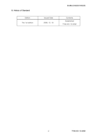 정보통신단체표준(국문표준)
TTAK.KO-10.0292vi
8. History of Standard
Edition Issued Date Contents
The 1st edition 2008. 12. 19
Established
TTAK.KO-10.0292
 