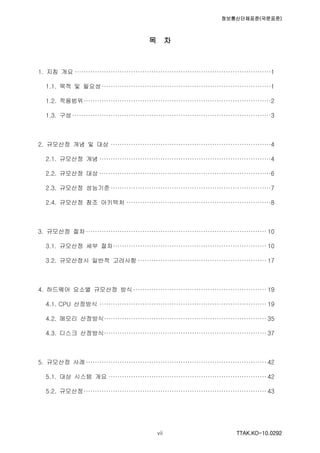 정보통신단체표준(국문표준)
TTAK.KO-10.0292vii
목 차
1. 지침 개요 ·······················································································1
1.1. 목적 및 필요성···········································································1
1.2. 적용범위···················································································2
1.3. 구성 ························································································3
2. 규모산정 개념 및 대상 ·······································································4
2.1. 규모산정 개념 ············································································4
2.2. 규모산정 대상 ············································································6
2.3. 규모산정 성능기준·······································································7
2.4. 규모산정 참조 아키텍처 ································································8
3. 규모산정 절차················································································ 10
3.1. 규모산정 세부 절차···································································· 10
3.2. 규모산정시 일반적 고려사항 ························································· 17
4. 하드웨어 요소별 규모산정 방식 ··························································· 19
4.1. CPU 산정방식 ·········································································· 19
4.2. 메모리 산정방식········································································ 35
4.3. 디스크 산정방식········································································ 37
5. 규모산정 사례················································································ 42
5.1. 대상 시스템 개요 ······································································ 42
5.2. 규모산정················································································· 43
 