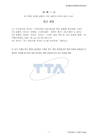 ????????(????)
TTAK.KO-11.0227-Part2
? ? -4
(? ??? ??? ???? ?? ???? ??? ??? ??)
?? ??
[1] ????? ???, ????? ????? ?? ??? ????, 2015
[2] ???, ???, ???, ????? C ?2?: ??, KS X 9001-2, 2016.
[3] ???, ???, ???, ???, ??? ?? ?? ? ?? ??? ??, ?
??????, 33? 1?, pp. 30-36, 2015.12.
[4] ???, ICT ???? ??? ??? ????, ????.
 ?? ??? ?? ??? ???? ??? ??, ?? ??(??)? ?? ??? ???? ?
???, ??? ???? ?? ???? ?? ??(??)? ?? ??? ??
 
