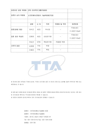 ???? ?? ??? CPS ??????(PG609)
??? ?? ??? ?????/??? ?????(TC6)
?? ? ? ?? ??? ? ?? ????
??(??) ?? ??? ACS ??? -
TTAK.KO-
11.0227-Part2
?? ?? ??? ??? ACS ????? -
TTAK.KO-
11.0227-Part2
??? ETRI ????? PG609 ??
??? ?? ??? TTA ?? -
??? TTA ?? -
? ??? ?? ???? TTA? ???, TTA? ?? ?? ?? ? ??? ?? ?? ??? ??? ???? ?? ??
????? ? ???.
? ?? ?? ??? ??? ????? ??? ??? ? ??? ??(????? ??? ??)? ???? ???, ?? ??
? ????? ???? TTA ?????? ??? ? ????.
? ??? ???? ??? ??? ?? ?????? ??? ? ????.
??? : ?????????? ??
??? : ??????????
13591, ??? ??? ??? ??? 47
Tel : 031-724-0114, Fax : 031-724-0109
??? : 2017.06
 