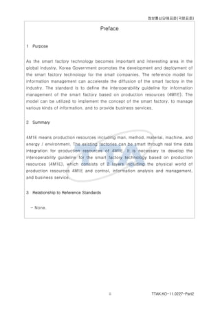 ????????(????)
TTAK.KO-11.0227-Part2ii
Preface
1 Purpose
As the smart factory technology becomes important and interesting area in the
global industry, Korea Government promotes the development and deployment of
the smart factory technology for the small companies. The reference model for
information management can accelerate the diffusion of the smart factory in the
industry. The standard is to define the interoperability guideline for information
management of the smart factory based on production resources (4M1E). The
model can be utilized to implement the concept of the smart factory, to manage
various kinds of information, and to provide business services.
2 Summary
4M1E means production resources including man, method, material, machine, and
energy / environment. The existing factories can be smart through real time data
integration for production resources of 4M1E. It is necessary to develop the
interoperability guideline for the smart factory technology based on production
resources (4M1E), which consists of 2 layers including the physical world of
production resources 4M1E and control, information analysis and management,
and business service.
3 Relationship to Reference Standards
- None.
 
