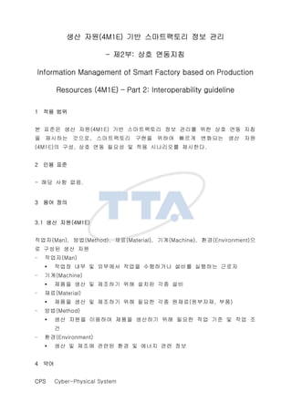 ?? ??(4M1E) ?? ?????? ?? ??
C ?2?: ?? ????
Information Management of Smart Factory based on Production
Resources (4M1E) C Part 2: Interoperability guideline
1 ?? ??
? ??? ?? ??(4M1E) ?? ?????? ?? ??? ?? ?? ?? ??
? ???? ???, ?????? ??? ??? ??? ???? ?? ??
(4M1E)? ??, ?? ?? ??? ? ?? ????? ????.
2 ?? ??
- ?? ?? ??.
3 ?? ??
3.1 ?? ??(4M1E)
???(Man), ??(Method), ??(Material), ??(Machine), ??(Environment)?
? ??? ?? ??
- ???(Man)
??? ?? ? ???? ??? ????? ??? ???? ???
- ??(Machine)
??? ?? ? ???? ?? ??? ?? ??
- ??(Material)
??? ?? ? ???? ?? ??? ?? ???(????, ??)
- ??(Method)
?? ??? ???? ??? ???? ?? ??? ?? ?? ? ?? ?
?
- ??(Environment)
?? ? ??? ??? ?? ? ??? ?? ??
4 ??
CPS Cyber-Physical System
 