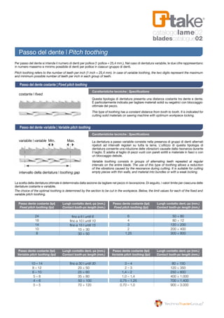 Passo dente costante (tpi)	 Lungh contatto dent.-pz (mm.)
	 Fixed pitch toothing (tpi) 	 Contact tooth-pc length (mm.)
	 Passo dente costante (tpi)	 Lungh contatto dent.-pz (mm.)
	Variable pitch toothing (tpi) 	 Contact tooth-pc length (mm.)
	 Passo dente costante (tpi)	 Lungh contatto dent.-pz (mm.)
	 Fixed pitch toothing (tpi) 	 Contact tooth-pc length (mm.)
	 Passo dente costante (tpi)	 Lungh contatto dent.-pz (mm.)
	Variable pitch toothing (tpi) 	 Contact tooth-pc length (mm.)
	 10 – 14 	
	 8 – 12 	
	 6 – 10 	
	 5 – 8 	
	 4 – 6 	
	 5 – 5 	
fino a 30 | until 30
20 ÷ 50
25 ÷ 60
35 ÷ 80
	 50 ÷ 100
70 ÷ 120
	24	
	 18 	
	14	
	 10 	
	 8 	
fino a 6 | until 6
fino a 10 | until 10
	 fino a 15 | until 15
15 ÷ 30
30 ÷ 50
	 3 – 4 	
	 2 – 3 	
1,4 – 2 	
1,0 – 1,4 	
	0,75 – 1,25 	
0,70 – 1,0 	
	 80 ÷ 150
	 120 ÷ 350
	 250 ÷ 600
	 400 ÷ 1.000
	 700 ÷ 1.400
	 900 ÷ 3.000
	 6 	
	 4 	
	 3 	 120 ÷ 200
	 2 	 200 ÷ 400
	 1,25 	 300 ÷ 800
Caratteristiche tecniche | Specifications
Caratteristiche tecniche | Specifications
Questa tipologia di dentatura presenta una distanza costante tra dente e dente.
È particolarmente indicata per tagliare materiali solidi su segatrici con bloccaggio
ottimale del pezzo.
La dentatura a passo variabile consiste nella presenza di gruppi di denti alternati
ripetuti ad intervalli regolari su tutta la lama. L’utilizzo di questa tipologia di
dentatura consente una riduzione delle vibrazioni causate dalla risonanza durante
il taglio. È adatta al taglio di pezzi vuoti con pareti sottili e materiale in fasci o con
un bloccaggio debole.
Per passo del dente si intende il numero di denti per pollice (1 pollice = 25,4 mm.). Nel caso di dentatura variabile, le due cifre rappresentano
in numero massimo e minimo possibile di denti per pollice in ciascun gruppo di denti.
La scelta della dentatura ottimale è determinata dalla sezione da tagliare nel pezzo in lavorazione. Di seguito, i valori limite per ciascuna delle
dentature costante e variabile.
The choice of the optimal toothing is determined by the section to be cut in the workpiece. Below, the limit values for each of the fixed and
variable pitch toothing.
Pitch toothing refers to the number of teeth per inch (1 inch = 25,4 mm). In case of variable toothing, the two digits represent the maximum
and minimum possible number of teeth per inch in each group of teeth.
This type of toothing has a constant distance from tooth to tooth. It is indicated for
cutting solid materials on sawing machine with optimum workpiece locking.
Variable toothing consists in groups of alternating teeth repeated at regular
intervals on the entire blade. The use of this type of toothing allows a reduction
of the vibrations caused by the resonance during cutting. It is suitable for cutting
empty pieces with thin walls, and material into bundles or with a weak locking.
Passo del dente costante | Fixed pitch toothing
Passo del dente variabile | Variable pitch toothing
Passo del dente | Pitch toothing
intervallo della dentatura | toothing gap
costante | fixed
variabile | variable	 Min.	Max.
50 ÷ 80
80 ÷ 12
catalogolame02
bladescatalogue02
 