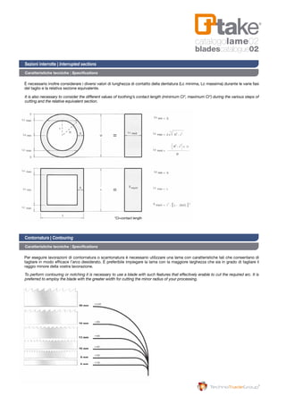catalogolame02
bladescatalogue02
Caratteristiche tecniche | Specifications
Caratteristiche tecniche | Specifications
È necessario inoltre considerare i diversi valori di lunghezza di contatto della dentatura (Lc minima, Lc massima) durante le varie fasi
del taglio e la relativa sezione equivalente.
Per eseguire lavorazioni di contornatura o scantonatura è necessario utilizzare una lama con caratteristiche tali che consentano di
tagliare in modo efficace l’arco desiderato. È preferibile impiegare la lama con la maggiore larghezza che sia in grado di tagliare il
raggio minore della vostra lavorazione.
It is also necessary to consider the different values of toothing’s contact length (minimum Cl*, maximum Cl*) during the various steps of
cutting and the relative equivalent section.
To perform contouring or notching it is necessary to use a blade with such features that effectively enable to cut the required arc. It is
preferred to employ the blade with the greater width for cutting the minor radius of your processing.
Sezioni interrotte | Interrupted sections
Contornatura | Contouring
*Cl=contact length
 