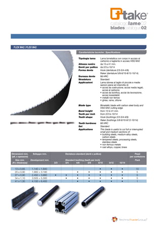 Tipologia lama 	 Lama bimetallica con corpo in acciaio al 	
	 carbonio e tagliente in acciaio HSS M42
Altezza nastro 	 da 13 a 41 mm.
Denti per pollice 	 da 2/3 a 10/14
Forma dente 	 Hook (dentature 2/3-3/4-4/6)
	 Raker (dentature 5/8-6/10-8/12-10/14)
Durezza dente 	 68 HRC
Stradatura 	 Standard
Applicazioni 	 Lama idonea al taglio di piccole e medie 	
	 sezioni piene ed interrotte di:
	 • 	acciai da costruzione, acciai medio legati, 	
		 acciai al carbonio
	 • 	acciai da bonifica, acciai da lavorazione, 	
		 acciai inossidabili
	 • 	metalli non ferrosi
	 • 	ghise, rame, ottone
Blade type	 Bimetallic blade with carbon steel body and 	
	 HSS M42 cutting edge
Band height	 from 13 to 41 mm.
Teeth per inch	 from 2/3 to 10/14
Tooth shape	 Hook (toothings 2/3-3/4-4/6)
	 Raker (toothings 5/8-6/10-8/12-10/14)
Tooth hardness	 68 HRC
Set	Standard
Applications	 This blade is useful to cut full or interrupted 	
	 small and medium sections of:
	 • 	building steels, medium-alloy steels, 	
		 carbon steels	
	 • 	tempered steels, processing steels, 	
		 stainless steels
	 • 	non-ferrous metals
	 • 	cast alloys, copper, brass
FLEX M42 | FLEX M42
Caratteristiche tecniche | Specifications
	Dimensioni mm. 	 Sviluppo mm. 			 Dentatura standard (denti x pollice) 			 Pezzi
	(alt. x spessore) 										 per confezione
	 Size mm.	 Development mm.			 Standard toothing (teeth per inch)			 Pack
	 (H x thickness)		 2/3 		 3/4 	 4/6 	 5/8 	 6/10 	 8/12 	 10/14
	 13 x 0,65	 1.140 ÷ 1.640	 	 	 	 	 • 	 • 	 •	 10
	 20 x 0,90 	 1.900 ÷ 3.180 	 	 	 • 	 • 	 • 	 • 	 • 	 5
	 27 x 0,90 	 2.450 ÷ 3.660 	 • 	 • 	 • 	 • 	 • 	 • 	 • 	 5
	 34 x 1,10 	 3.505 ÷ 5.300 	 	 • 	 • 	 • 	 • 	 • 	 • 	 5
	 41 x 1,30 	 4.100 ÷ 6.400 	 	 	 • 	 • 	 • 	 • 	 • 	 1
catalogolame02
bladescatalogue02
 
