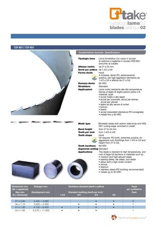 Tipologia lama 	 Lama bimetallica con corpo in acciaio
	 al carbonio e tagliente in acciaio HSS M51
	 arricchito al cobalto
Altezza nastro 	 da 27 a 54 mm.
Denti per pollice 	da 1,4/2 a 4/6
Forma dente 	 Hook
	 A richiesta, dente PD, estremamente 	
	 positivo, per tagli aggressivi (dentature da 	
	 1,4/2 a 3/4 e altezze da 27 a 54)
Durezza dente 	 69 HRC
Stradatura 	 Standard
Applicazioni 	 Lama molto resistente alle alte tempertature 	
	 idonea al taglio di larghe sezioni piene o di 	
	 materiali, quali:
	 • acciai medio e alto legati
	 • acciai per cuscinetti, acciai per stampi,
			acciai per utensili
	 • leghe ad alto tenore di nichel
	 • bronzo
	 • titanio
	 • acciai inossidabili (dentatura PD consigliata)
	 • metalli fino a 50 HRC
Blade type           Bimetallic blade with carbon steel body and HSS 	
	 M51 cutting edge, enriched in cobalt
Band height	 from 27 to 54 mm.
Teeth per inch	 from 1,4/2 to 4/6
Tooth shape	 Hook	
	 On request, PD tooth, extremely positive, for 	
	 aggressive cuts (toothings from 1,4/2 to 3/4 and 	
	 height from 27 to 54)
Tooth hardness	 69 HRC
Segments setting	Standard
Applications	 This blade is resistant to high temperatures, and	
	 cuts of large full sections or materials such as:
	 •	medium and high-alloyed steels	
	 •	bearing steels, die steels, tool steels	
	 •	alloys with a high nickel content	
	 •	bronze	
	 •	titanium	
	 •	stainless steels (PD toothing recommended)	
	 •	metals up to 50 HRC
TOP M51 | TOP M51
Caratteristiche tecniche | Specifications
	Dimensioni mm. 	 Sviluppo mm. 		 Dentatura standard (denti x pollice) 		 Pezzi
	(alt. x spessore) 							 per confezione
	 Size mm.	 Development mm.		 Standard toothing (teeth per inch)		 Pack
	 (H x thickness)		 1,4/2 		 2/3 	 3/4 	 4/6
	 27 x 0,90 	 2.450 ÷ 3.660 	 	 	 • 	 • 	 5
	 34 x 1,10 	 3.505 ÷ 5.300 	 	 • 	 • 	 • 	 1
	 41 x 1,30 	 4.100 ÷ 6.400 	 • 	 • 	 • 	 • 	 1
	 54 x 1,60 	 6.270 ÷ 11.000 	 •	 • 	 • 	 	 1
catalogolame02
bladescatalogue02
 
