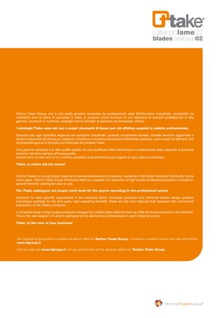 Techno Trade Group, che è una realtà giovane composta da professionisti della Distribuzione Industriale,
consolidati da moltissimi anni di storie di successo in Italia, si propone come fornitore di una selezione di prodotti
professionali di alta gamma, contenuti in numerosi cataloghi tecnici tematici di semplice ed immediato utilizzo.
I cataloghi Ttake sono dei veri e propri strumenti di lavoro per chi effettua acquisti in ambito
professionale.
Soluzioni per ogni specifica esigenza nel comparto industriale, prodotti unicamente europei, schede tecniche
aggiornate e sempre disponibili all’utenza più esigente, chiarezza di contenuti ed estrema flessibilità operativa:
sono questi gli elementi che contraddistinguono la filosofia commerciale dei prodotti Ttake.
Una gamma completa e di alta qualità gestita da una qualificata Rete Distributiva e caratterizzata dalla capacità
di proporre soluzioni tecniche sempre all’avanguardia.
Queste sono le vere armi di un marchio proiettato ai professionisti più esigenti di ogni settore industriale.
Ttake, al centro del tuo lavoro!
Techno Trade Group, che è una realtà giovane composta da professionisti della Distribuzione Industriale, consolidati da
moltissimi anni di storie di successo in Italia, si propone come fornitore di una selezione di prodotti professionali di alta
gamma, contenuti in numerosi cataloghi tecnici tematici di semplice ed immediato utilizzo.
I cataloghi Ttake sono dei veri e propri strumenti di lavoro per chi effettua acquisti in ambito professionale.
Soluzioni per ogni specifica esigenza nel comparto industriale, prodotti unicamente europei, schede tecniche aggiornate e
sempre disponibili all’utenza più esigente, chiarezza di contenuti ed estrema flessibilità operativa: sono questi gli elementi che
contraddistinguono la filosofia commerciale dei prodotti Ttake.
Una gamma completa e di alta qualità gestita da una qualificata Rete Distributiva e caratterizzata dalla capacità di proporre
soluzioni tecniche sempre all’avanguardia.
Queste sono le vere armi di un marchio proiettato ai professionisti più esigenti di ogni settore industriale.
Ttake, al centro del tuo lavoro!
Techno Trade is a young Group made up of several professional companies, operating in the Italian Industrial Distribution since
many years. Techno Trade Group introduces itself as a supplier of a selection of high quality professional products included in
several thematic catalogues easy to use.
The Ttake catalogues are proper work tools for the buyers operating in the professional sector.
Solutions for each specific requirement in the industrial sector, European products only, technical sheets always updated
and always available for the end users, high operating flexibility: these are the main features that represent the commercial
philosophy of the Ttake’s products.
A complete range of high quality products managed by a skilled Sales Network that can offer technical solutions in the forefront.
This is the real weapon of a brand dedicated to the demanding professionals in each industrial sector.
Ttake, in the core of your business!
Per ottenere la descrizione completa dei servizi offerti da Techno Trade Group, vi invitiamo a visitare il nostro sito web all’indirizzo:
www.ttgroup.it
Visit our web site www.ttgroup.it and you will discover all the services offered by Techno Trade Group.
catalogolame02
bladescatalogue02
 