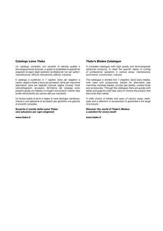 Catalogo Lame Ttake
Un catalogo completo con prodotti di elevata qualità e
tecnologicamente avanzati, in grado di soddisfare le specifiche
esigenze di taglio degli operatori professionali nei vari settori:
manutenzione, officine meccaniche, edilizia, industria.
Il catalogo è suddiviso in 7 capitoli: lame per segatrici a
nastro, seghe e frese a tazza ed accessori, lame per macchine
alternative, lame per seghetti manuali, seghe circolari, fluidi
lubrorefrigeranti, accessori. All’interno del catalogo sono
presenti guide con tabelle e immagini che aiutano l’utente nella
scelta del prodotto più idoneo alle sue necessità.
Un’ampia scelta di lame e seghe di varie tipologie, dentature,
misure e una selezione di accessori per garantire una gamma
di prodotti completa.
Scoprite il mondo delle Lame Ttake:
una soluzione per ogni esigenza!
www.ttake.it
Ttake’s Blades Catalogue
A complete catalogue with high quality and technologically
advanced products, to meet the specific needs of cutting
of professional operators in various areas: maintenance,
automotive, construction, industry.
The catalogue is divided into 7 chapters: band saws blades,
hole saws and accessories, blades for alternative saw
machines, hacksaw blades, circular saw blades, coolant fluids
and accessories. Through the catalogue there are guides with
tables and graphics that help users to choose the product that
best suits their needs.
A wide choice of blades and saws of various types, teeth,
sizes and a selection of accessories to guarantee a full range
of products.
Discover the world of Ttake’s Blades:
a solution for every need!
www.ttake.it
 