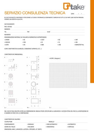 SERVIZIO CONSULENZA TECNICA 	 DATA / /
DATI RICHIEDENTE
RAG. SOCIALE
INDIRIZZO
TEL. 		 FAX 			 email
REFERENTE
DENOMINAZIONE MATERIALE DA TAGLIARE & NORMATIVA DI APPARTENENZA
o AFNOR 	 o BS 		 o GOST 			 o NS 			 o UNF
o AISI/SAE 	 o DIN 		 o JIS 				 o SS 			 o UNI
o ASTM 	 o EN 		 o NBN 			 o UNE 			 o WERKSTOFF-No.
ALTRE CARATTERISTICHE (DUREZZA, CONDIZIONE SUPERFICIE, ECC...)
CARATTERISTICHE DIMENSIONALI
					 o ALTRO ( disegnare )
IN CASO DI RICHIESTE VI INVITIAMO A FOTOCOPIARE LA SCHEDA E RITORNARCELA DEBITAMENTE COMPILATA IN TUTTE LE SUE PARTI. SARA’ NOSTRA PREMURA
FORNIRVI UNA RISPOSTA SOLLECITA.
L = 		 H =			 S =
NEL CASO DITAGLI MULTIPLI OLTREALLE DIMENSIONI DEL SINGOLO PEZZO, SPECIFICARE LA LARGHEZZA E L’ALTEZZATOTALI DEL PACCO, LA DISPOSIZIONE ED
IL NUMERO DI PEZZI CHE LO COMPONGONO
CARATTERISTICHE SEGATRICI
COSTRUTTORE 					 MODELLO
FUNZIONAMENTO 		 o MANUALE 			 o SEMI AUTOMATICO 		 o AUTOMATICO
AZIONE DEL TAGLIO 		 o INCLINATA 			 o ORIZZONTALE 		 o VERTICALE
DIMENSIONI LAMA ( LUNGHEZZA x ALTEZZA x SPESSORE x N° DENTI )
 
