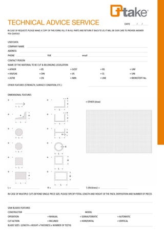 TECHNICAL ADVICE SERVICE 	 DATE / /
USER DATA
COMPANY NAME
ADDRESS
PHONE 		 FAX 			 email
CONTACT PERSON
NAME OF THE MATERIAL TO BE CUT & BELONGING LEGISLATION
o AFNOR 	 o BS 		 o GOST 			 o NS 			 o UNF
o AISI/SAE 	 o DIN 		 o JIS 				 o SS 			 o UNI
o ASTM 	 o EN 		 o NBN 			 o UNE 			 o WERKSTOFF-No.
OTHER FEATURES (STRENGTH, SURFACE CONDITION, ETC.)
DIMENSIONAL FEATURES
					 o OTHER (draw)
IN CASE OF REQUESTS PLEASE MAKE A COPY OF THIS FORM, FILL IT IN ALL PARTS AND RETURN IT BACK TO US. IT WILL BE OUR CARE TO PROVIDE ANSWER
YOU QUICKLY.
L = 		 H =			 S (thickness) =
IN CASE OF MULTIPLE CUTS BEYOND SINGLE PIECE SIZE, PLEASE SPECIFY TOTAL LENGTH AND HEIGHT OF THE PACK, DISPOSITION AND NUMBER OF PIECES
SAW BLADES FEATURES
CONSTRUCTOR 					 MODEL
OPERATION 		 o MANUAL 			 o SEMIAUTOMATIC 		 o AUTOMATIC
CUT ACTION 		 o INCLINED 			 o HORIZONTAL 		 o VERTICAL
BLADE SIZES (LENGTH x HEIGHT x THICKNESS x NUMBER OF TEETH)
 