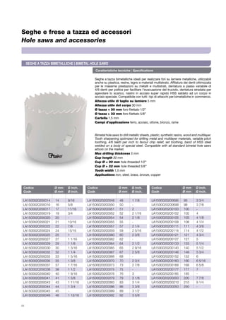 Caratteristiche tecniche | Specifications
44
Seghe e frese a tazza ed accessori
Hole saws and accessories
Seghe a tazza bimetalliche ideali per realizzare fori su lamiere metalliche, utilizzabili
anche su plastica, resine, legno e materiali multistrato. Affilatura dei denti ottimizzata
per le massime prestazioni su metalli e multistrati, dentatura a passo variabile di
4/6 denti per pollice per facilitare l’evacuazione del truciolo, dentatura stradata per
agevolare lo scarico, nastro in acciaio super rapido HSS saldato ad un corpo in
acciaio speciale. Compatibile con tutti i tipi di attacchi per bimetalliche in commercio.
Altezza utile di taglio su lamiere 5 mm
Altezza utile del corpo 30 mm
Ø tazza < 30 mm foro filettato 1/2”
Ø tazza > 32 mm foro filettato 5/8”
Cartella 1,5 mm
Campi d’applicazione ferro, acciaio, ottone, bronzo, rame
Bimetal hole saws to drill metallic sheets, plastic, synthetic resins, wood and multilayer.
Tooth sharpening optimized for drilling metal and multilayer materials, variable pitch
toothing, 4/6 teeth per inch to favour chip relief, set toothing, band of HSS steel
welded on a body of special steel. Compatible with all standard bimetal hole saws
arbors on the market.
Max drilling thickness 5 mm
Cup length 30 mm
Cup Ø < 30 mm hole threaded 1/2”
Cup Ø > 32 mm hole threaded 5/8”
Tooth width 1,5 mm
Applications iron, steel, brass, bronze, copper
Codice	 Ø mm	 Ø inch.
Code	 Ø mm	 Ø inch.
Codice	 Ø mm	 Ø inch.
Code	 Ø mm	 Ø inch.
Codice	 Ø mm	 Ø inch.
Code	 Ø mm	 Ø inch.
LA1500020200014	14	 9/16
LA1500020200016	16	 5/8
LA1500020200017	17	 11/16
LA1500020200019	19	 3/4
LA1500020200020	20	 -
LA1500020200021	21	 13/16
LA1500020200022	22	 7/8
LA1500020200024	24	 15/16
LA1500020200025	25	 1
LA1500020200027	 27	 1 1/16
LA1500020200029	 29	 1 1/8
LA1500020200030	 30	 1 3/16
LA1500020200032	 32	 1 1/4
LA1500020200033	 33	 1 5/16
LA1500020200035	 35	 1 3/8
LA1500020200037	 37	 1 7/16
LA1500020200038	 38	 1 1/2
LA1500020200040	 40	 1 9/16
LA1500020200041	 41	 1 5/8
LA1500020200043	 43	 1 11/16
LA1500020200044	 44	 1 3/4
LA1500020200045	45	 -
LA1500020200046	 46	 1 13/16
LA1500020200048	 48	 1 7/8
LA1500020200050	50	 -
LA1500020200051	51	 2
LA1500020200052	 52	 2 1/16
LA1500020200054	 54	 2 1/8
LA1500020200055	55	 -
LA1500020200057	 57	 2 1/4
LA1500020200059	 59	 2 5/16
LA1500020200060	 60	 2 3/8
LA1500020200062	62	 -
LA1500020200064	 64	 2 1/2
LA1500020200065	 65	 2 9/16
LA1500020200067	 67	 2 5/8
LA1500020200068	68	 -
LA1500020200070	 70	 2 3/4
LA1500020200073	 73	 2 7/8
LA1500020200075	75	 -
LA1500020200076	76	 3
LA1500020200079	 79	 3 1/8
LA1500020200083	 83	 3 1/4
LA1500020200086	 86	 3 3/8
LA1500020200089	 89	 3 1/2
LA1500020200092	 92	 3 5/8
LA1500020200095	 95	 3 3/4
LA1500020200098	 98	 3 7/8
LA1500020200100	100	 -
LA1500020200102	102	 4
LA1500020200105	 105	 4 1/8
LA1500020200108	 108	 4 1/4
LA1500020200111	 111	 4 3/8
LA1500020200114	 114	 4 1/2
LA1500020200121	 121	 4 3/4
LA1500020200127	127	 5
LA1500020200133	 133	 5 1/4
LA1500020200140	 140	 5 1/2
LA1500020200146	 146	 5 3/4
LA1500020200152	152	 6
LA1500020200160	 160	 6 5/16
LA1500020200168	 168	 6 5/8
LA1500020200177	177	 7
LA1500020200185	185	 -
LA1500020200200	 200	 7 7/8
LA1500020200210	 210	 8 1/4
LA1500020200250	250	 -
Seghe a tazza bimetalliche | Bimetal Hole Saws
 