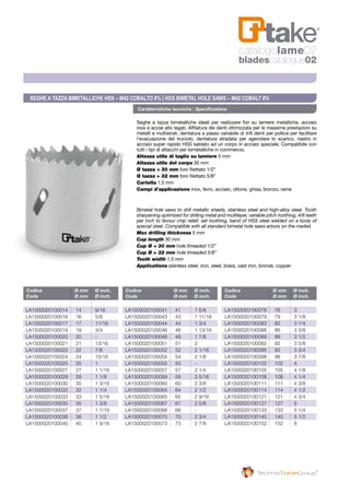 Caratteristiche tecniche | Specifications
Codice	 Ø mm	 Ø inch.
Code	 Ø mm	 Ø inch.
Codice	 Ø mm	 Ø inch.
Code	 Ø mm	 Ø inch.
Codice	 Ø mm	 Ø inch.
Code	 Ø mm	 Ø inch.
LA1500020100014 	 14	 9/16
LA1500020100016 	 16	 5/8
LA1500020100017 	 17	 11/16
LA1500020100019 	 19	 3/4
LA1500020100020 	 20	 -
LA1500020100021 	 21	 13/16
LA1500020100022 	 22	 7/8
LA1500020100024 	 24	 15/16
LA1500020100025 	 25	 1
LA1500020100027 	 27	 1 1/16
LA1500020100029 	 29	 1 1/8
LA1500020100030 	 30	 1 3/16
LA1500020100032 	 32	 1 1/4
LA1500020100033 	 33	 1 5/16
LA1500020100035 	 35	 1 3/8
LA1500020100037 	 37	 1 7/16
LA1500020100038 	 38	 1 1/2
LA1500020100040	 40	 1 9/16
LA1500020100041 	 41	 1 5/8
LA1500020100043 	 43	 1 11/16
LA1500020100044 	 44	 1 3/4
LA1500020100046 	 46	 1 13/16
LA1500020100048 	 48	 1 7/8
LA1500020100051 	 51	 2
LA1500020100052 	 52	 2 1/16
LA1500020100054 	 54	 2 1/8
LA1500020100055 	 55	 -
LA1500020100057 	 57	 2 1/4
LA1500020100059 	 59	 2 5/16
LA1500020100060 	 60	 2 3/8
LA1500020100064 	 64	 2 1/2
LA1500020100065 	 65	 2 9/16
LA1500020100067 	 67	 2 5/8
LA1500020100068 	 68	 -
LA1500020100070 	 70	 2 3/4
LA1500020100073	 73	 2 7/8
LA1500020100076 	 76	 3
LA1500020100079 	 79	 3 1/8
LA1500020100083 	 83	 3 1/4
LA1500020100086 	 86	 3 3/8
LA1500020100089 	 89	 3 1/2
LA1500020100092 	 92	 3 5/8
LA1500020100095 	 95	 3 3/4
LA1500020100098 	 98	 3 7/8
LA1500020100102 	 102	 4
LA1500020100105 	 105	 4 1/8
LA1500020100108 	 108	 4 1/4
LA1500020100111 	 111	 4 3/8
LA1500020100114 	 114	 4 1/2
LA1500020100121 	 121	 4 3/4
LA1500020100127 	 127	 5
LA1500020100133 	 133	 5 1/4
LA1500020100140 	 140	 5 1/2
LA1500020100152 	 152	 6
Seghe a tazza bimetalliche ideali per realizzare fori su lamiere metalliche, acciaio
inox e acciai alto legati. Affilatura dei denti ottimizzata per le massime prestazioni su
metalli e multistrati, dentatura a passo variabile di 4/6 denti per pollice per facilitare
l’evacuazione del truciolo, dentatura stradata per agevolare lo scarico, nastro in
acciaio super rapido HSS saldato ad un corpo in acciaio speciale. Compatibile con
tutti i tipi di attacchi per bimetalliche in commercio.
Altezza utile di taglio su lamiere 5 mm
Altezza utile del corpo 30 mm
Ø tazza < 30 mm foro filettato 1/2”
Ø tazza > 32 mm foro filettato 5/8”
Cartella 1,5 mm
Campi d’applicazione inox, ferro, acciaio, ottone, ghisa, bronzo, rame
Bimetal hole saws to drill metallic sheets, stainless steel and high-alloy steel. Tooth
sharpening optimized for drilling metal and multilayer, variable pitch toothing, 4/6 teeth
per inch to favour chip relief, set toothing, band of HSS steel welded on a body of
special steel. Compatible with all standard bimetal hole saws arbors on the market.
Max drilling thickness 5 mm
Cup length 30 mm
Cup Ø < 30 mm hole threaded 1/2”
Cup Ø > 32 mm hole threaded 5/8”
Tooth width 1,5 mm
Applications	stainless steel, iron, steel, brass, cast iron, bronze, copper
Seghe a tazza bimetalliche HSS – M42 Cobalto 8% | HSS Bimetal Hole Saws – M42 Cobalt 8%
catalogolame02
bladescatalogue02
 