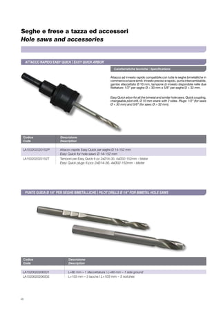 46
Seghe e frese a tazza ed accessori
Hole saws and accessories
Caratteristiche tecniche | Specifications
Attacco ad innesto rapido compatibile con tutte le seghe bimetalliche in
commercioetazzesimili.Innestoprecisoerapido,puntaintercambiabile,
gambo sfaccettato Ø 10 mm, tampone di innesto disponibile nelle due
filettature: 1/2” per seghe Ø < 30 mm e 5/8” per seghe Ø > 32 mm.
Easy Quick arbor for all the bimetal and similar hole saws. Quick coupling,
changeable pilot drill, Ø 10 mm shank with 2 sides. Plugs: 1/2” (for saws
Ø < 30 mm) and 5/8” (for saws Ø > 32 mm).
Codice	Descrizione
Code	Description
LA150202020152P	 Attacco rapido Easy Quick per seghe Ø 14-152 mm
	 Easy Quick for hole saws ø 14-152 mm
LA150202020152T	 Tamponi per Easy Quick 6 pz 2xØ14-30, 4xØ32-152mm - blister
	 Easy Quick plugs 6 pcs 2xØ14-30, 4xØ32-152mm - blister
Attacco rapido Easy Quick | EASY QUICK ARBOR
Codice	Descrizione
Code	Description
la1520020200001	 L=80 mm – 1 sfaccettatura | L=80 mm – 1 side ground	
la1520020200002	 L=103 mm – 3 tacche | L=103 mm – 3 notches	
Punte guida Ø 1/4” per seghe bimetalliche | Pilot drills Ø 1/4” FOR BIMETAL HOLE SAWS
 