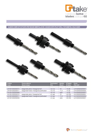 Codice	 Forma attacco	 Trascinatori	 Gambo	 Ø Seghe	 Punta
Code	 Shank shape	 Pins	 Shank	 Ø Saws	 Pilot drill
LA1501020203010	 esagonale pieno | hexagonal full	no | no	 10	 14-30	LA1520020200001
LA1501020203011	 esagonale forato | hexagonal perforated	no | no	 11,2	14-30	LA1520020200002
LA150102020030S	-	 no | no	 sds+	14-30	LA1520020200001
LA1501020202510	 esagonale pieno | hexagonal full	sì | yes	 10	 32-250	LA1520020200001
LA1501020202511	 esagonale forato | hexagonal perforated	sì | yes	 11,2	 32-250	LA1520020200002
LA150102020025S	-	 sì | yes	 sds+	 32-250	LA1520020200001
Alberi completi di punta per seghe bimetalliche | SHANKS WITH PILOT DRILL FOR BIMETAL HOLE SAWS
catalogolame02
bladescatalogue02
 