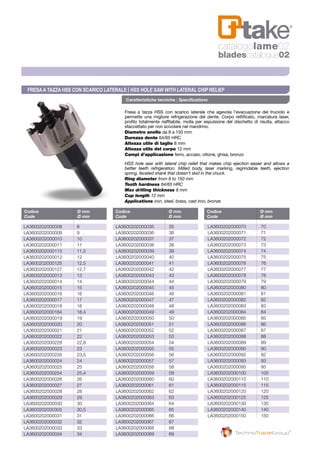 Caratteristiche tecniche | Specifications
Fresa a tazza HSS con scarico laterale che agevola l’evacuazione del truciolo e
permette una migliore refrigerazione del dente. Corpo rettificato, marcatura laser,
profilo totalmente riaffilabile, molla per espulsione del dischetto di risulta, attacco
sfaccettato per non scivolare nel mandrino.
Diametro anello da 8 a 150 mm
Durezza dente 64/65 HRC
Altezza utile di taglio 8 mm
Altezza utile del corpo 12 mm
Campi d’applicazione ferro, acciaio, ottone, ghisa, bronzo
HSS hole saw with lateral chip relief that makes chip ejection easier and allows a
better teeth refrigeration. Milled body, laser marking, regrindable teeth, ejection
spring, faceted shank that doesn’t skid in the chuck.
Ring diameter from 8 to 150 mm
Tooth hardness 64/65 HRC
Max drilling thickness 8 mm
Cup length 12 mm
Applications iron, steel, brass, cast iron, bronze
Codice	 Ø mm
Code	 Ø mm
Codice	 Ø mm
Code	 Ø mm
Codice	 Ø mm
Code	 Ø mm
LA3600202000008	8
LA3600202000009	9
LA3600202000010	10
LA3600202000011	11
LA3600202000115	11,5
LA3600202000012	12
LA3600202000125	12,5
LA3600202000127	12,7
LA3600202000013	13
LA3600202000014	14
LA3600202000015	15
LA3600202000016	16
LA3600202000017	17
LA3600202000018	18
LA3600202000184	18,4
LA3600202000019	19
LA3600202000020	20
LA3600202000021	21
LA3600202000022	22
LA3600202000228	22,8
LA3600202000023	23
LA3600202000235	23,5
LA3600202000024	24
LA3600202000025	25
LA3600202000254	25,4
LA3600202000026	26
LA3600202000027	27
LA3600202000028	28
LA3600202000029	29
LA3600202000030	30
LA3600202000305	30,5
LA3600202000031	31
LA3600202000032	32
LA3600202000033	33
LA3600202000034	34
LA3600202000035	35
LA3600202000036	36
LA3600202000037	37
LA3600202000038	38
LA3600202000039	39
LA3600202000040	40
LA3600202000041	41
LA3600202000042	42
LA3600202000043	43
LA3600202000044	44
LA3600202000045	45
LA3600202000046	46
LA3600202000047	47
LA3600202000048	48
LA3600202000049	49
LA3600202000050	50
LA3600202000051	51
LA3600202000052	52
LA3600202000053	53
LA3600202000054 	 54
LA3600202000055	55
LA3600202000056	56
LA3600202000057	57
LA3600202000058	58
LA3600202000059	59
LA3600202000060	60
LA3600202000061	61
LA3600202000062	62
LA3600202000063	63
LA3600202000064	64
LA3600202000065	65
LA3600202000066	66
LA3600202000067	67
LA3600202000068	68
LA3600202000069	69
LA3600202000070	70
LA3600202000071	71
LA3600202000072	72
LA3600202000073	73
LA3600202000074	74
LA3600202000075	75
LA3600202000076	76
LA3600202000077	77
LA3600202000078	78
LA3600202000079	79
LA3600202000080	80
LA3600202000081	81
LA3600202000082	82
LA3600202000083	83
LA3600202000084	84
LA3600202000085	85
LA3600202000086	86
LA3600202000087	87
LA3600202000088	88
LA3600202000089	89
LA3600202000090	90
LA3600202000092	92
LA3600202000093	93
LA3600202000095	95
LA3600202000100	100
LA3600202000110	110
LA3600202000115	115
LA3600202000120	120
LA3600202000125	125
LA3600202000130	130
LA3600202000140	140
LA3600202000150	150
Fresaa tazza HSS con scarico laterale | HSS Hole Saw with lateral chip relief
catalogolame02
bladescatalogue02
 