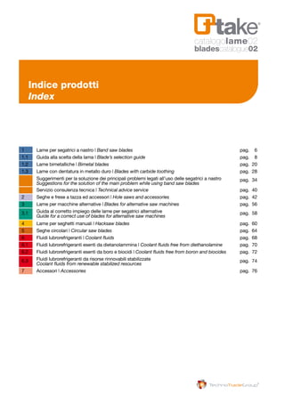 1 	 Lame per segatrici a nastro | Band saw blades 	 pag. 	 6
1.1 	 Guida alla scelta della lama | Blade’s selection guide 	 pag. 	 8
1.2 	 Lame bimetalliche | Bimetal blades	 pag. 	20
1.3	 Lame con dentatura in metallo duro | Blades with carbide toothing	 pag. 	28
	 Suggerimenti per la soluzione dei principali problemi legati all’uso delle segatrici a nastro		 pag.	34	
	 Suggestions for the solution of the main problem while using band saw blades
	
	 Servizio consulenza tecnica | Technical advice service	 pag. 	40
2 	 Seghe e frese a tazza ed accessori | Hole saws and accessories	 pag. 	42
3 	 Lame per macchine alternative | Blades for alternative saw machines 	 pag. 	56
	 Guida al corretto impiego delle lame per segatrici alternative 	3.1		 pag. 	58	
	 Guide for a correct use of blades for alternative saw machines
4 	 Lame per seghetti manuali | Hacksaw blades 	 pag.	 60
5	 Seghe circolari | Circular saw blades	 pag. 	64
6 	 Fluidi lubrorefrigeranti | Coolant fluids 	 pag. 	68
6.1 	 Fluidi lubrorefrigeranti esenti da dietanolammina | Coolant fluids free from diethanolamine 	 pag. 	70
6.2	 Fluidi lubrorefrigeranti esenti da boro e biocidi | Coolant fluids free from boron and biocides 	 pag. 	72
	 Fluidi lubrorefrigeranti da risorse rinnovabili stabilizzate			6.3		 pag. 	74
	 Coolant fluids from renewable stabilized resources 	
7 	 Accessori | Accessories 	 pag. 	76
Indice prodotti
Index
catalogolame02
bladescatalogue02
 