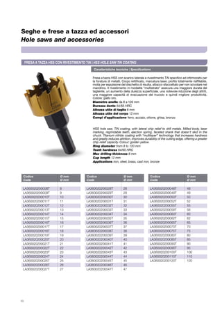 50
Seghe e frese a tazza ed accessori
Hole saws and accessories
Fresa a tazza HSS con scarico laterale e rivestimento TiN specifico ed ottimizzato per
la foratura di metalli. Corpo rettificato, marcatura laser, profilo totalmente riaffilabile,
molla per espulsione del dischetto di risulta, attacco sfaccettato per non scivolare nel
mandrino. Il rivestimento in modalità “multistrato” assicura una maggiore durata del
tagliente, un aumento della durezza superficiale, una notevole riduzione degli attriti,
una maggiore capacità di evacuazione del truciolo e quindi migliore produttività.
Colore: giallo oro.
Diametro anello da 8 a 120 mm
Durezza dente 64/65 HRC
Altezza utile di taglio 8 mm
Altezza utile del corpo 12 mm
Campi d’applicazione ferro, acciaio, ottone, ghisa, bronzo
HSS hole saw, TiN coating, with lateral chip relief to drill metals. Milled body, laser
marking, regrindable teeth, ejection spring, faceted shank that doesn’t skid in the
chuck. Titanium nitride coating with “multilayer” technology that increases hardness
and greatly reduces attrition, improves durability of the cutting edge, offering a greater
chip relief capacity. Colour: golden yellow.
Ring diameter from 8 to 120 mm
Tooth hardness 64/65 HRC
Max drilling thickness 8 mm
Cup length 12 mm
Applications iron, steel, brass, cast iron, bronze
FRESAA TAZZA HSS CON RIVESTIMENTO TiN | HSS HOLE SAW TiN COATING
Caratteristiche tecniche | Specifications
Codice	 Ø mm
Code	 Ø mm
Codice	 Ø mm
Code	 Ø mm
Codice	 Ø mm
Code	 Ø mm
LA360020200008T	8
LA360020200009T	9
LA360020200010T	10
LA360020200011T	11
LA360020200012T	12
LA360020200013T	13
LA360020200014T	14
LA360020200015T	15
LA360020200016T	16
LA360020200017T	17
LA360020200018T	18
LA360020200019T	19
LA360020200020T	20
LA360020200021T	21
LA360020200022T	22
LA360020200023T	23
LA360020200024T	24
LA360020200025T	25
LA360020200026T	26
LA360020200027T	27
LA360020200028T	28
LA360020200029T	29
LA360020200030T	30
LA360020200031T	31
LA360020200032T	32
LA360020200033T	33
LA360020200034T	34
LA360020200035T	35
LA360020200036T	36
LA360020200037T	37
LA360020200038T	38
LA360020200039T	39
LA360020200040T	40
LA360020200041T 	 41
LA360020200042T	42
LA360020200043T	43
LA360020200044T	44
LA360020200045T	45
LA360020200046T	46
LA360020200047T	47
LA360020200048T	48
LA360020200049T	49
LA360020200050T	50
LA360020200052T 	 52
LA360020200055T	55
LA360020200056T	56
LA360020200060T	60
LA360020200062T	62
LA360020200065T	65
LA360020200070T	70
LA360020200075T	75
LA360020200080T	80
LA360020200085T	85
LA360020200090T	90
LA360020200095T	95
LA360020200100T	100
LA360020200110T	110
LA360020200120T	120
 