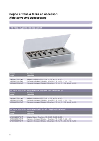 52
Seghe e frese a tazza ed accessori
Hole saws and accessories
Codice	Descrizione
Code	Description
Codice	Descrizione
Code	Description
Codice	Descrizione
Code	Description
LA36002020070KT	 Valigetta | Case – 7 pz | pcs (18, 22, 25, 30, 35, 38, 50)
LA36002020018KT	 Espositore da banco | Display – 18 pz | pcs (18, 19, 20, 21, 22, …35)
LA36002020029KT	 Espositore da banco | Display – 29 pz | pcs (15, 16, 17, …39, 40, 42, 45, 50)
LA3600202007TKT	 Valigetta | Case – 7 pz | pcs (18, 22, 25, 30, 35, 38, 50)
LA3600202018TKT	 Espositore da banco | Display – 18 pz | pcs (18, 19, 20, 21, 22, …35)
LA3600202029TKT	 Espositore da banco | Display – 29 pz | pcs (15, 16, 17, …39, 40, 42, 45, 50)
LA360020207TLKT	 Valigetta | Case – 7 pz | pcs (18, 22, 25, 30, 35, 38, 50)
LA360020218TLKT	 Espositore da banco | Display – 18 pz | pcs (18, 19, 20, 21, 22, …35)
LA360020229TLKT	 Espositore da banco | Display – 29 pz | pcs (15, 16, 17, …39, 40, 42, 45, 50)
KIT FRESE A TAZZA HSS | HSS HOLE SAWS KIT
KIT FRESE A TAZZA HSS RIVESTIMENTO TiAlN | HSS HOLE SAWS TiAlN COATING KIT
KIT FRESE A TAZZA HSS RIVESTIMENTO TiN | HSS HOLE SAWS TiN COATING KIT
 