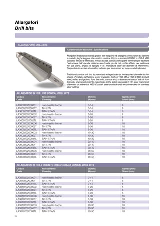 Caratteristiche tecniche | Specifications
Allargafori tradizionali senza gradini per eseguire ed allargare a misura fori su lamiere
in metallo, leghe leggere o laminati in plastica. Corpo in acciaio HSS M2 o HSS-E M35
(cobalto) fresato e rettificato, finitura lucida, conicità nella parte terminale per facilitare
l’estrazione dell’utensile dalle lamiere forate, punta dal profilo affilato per realizzare
fori dal pieno, angolo di spoglia 118°, marcatura laser dei diametri di riferimento.
Disponibile in acciaio al cobalto, indicato per lavorazioni su inox e metalli abrasivi.
Traditional conical drill bits to make and enlarge holes of the required diameter in thin
sheets of metals, light alloys, wood or plastic. Body of HSS M2 or HSS-E M35 (cobalt)
steel, milled and ground from the solid, conical end, to ease extraction of the bit from
the hole, sharpened point to make holes in the solid, rake angle 118°, laser marking of
diameters of reference. HSS-E cobalt steel available and recommended for stainless
steel cutting.
54
Allargafori
Drill bits
Codice	 Rivestimento	 Ø (mm)	 Gambo (mm)	
Code	 Covering	 Ø (mm)	 Shank (mm)	
Codice	 Rivestimento	 Ø (mm)	 Gambo (mm)	
Code	 Covering	 Ø (mm)	 Shank (mm)	
LA3000202000001	 non rivestito | none 	 0-14	 6
LA300020200001T	 TiN | TiN	 0-14	6
LA30002020001TL	 TiAlN | TiAlN	 0-14	6
LA3000202000002	 non rivestito | none	6-20	 8
LA300020200002T	 TiN | TiN	 6-20	8
LA30002020002TL	 TiAlN | TiAlN	 6-20	8
LA3000202000006	 non rivestito | none	6-30	 10
LA300020200006T	 TiN | TiN	 6-30	10
LA30002020006TL	 TiAlN | TiAlN	 6-30	10
LA3000202000003	 non rivestito | none	10-30	 10
LA300020200003T	 TiN | TiN	 10-30	10
LA30002020003TL	 TiAlN | TiAlN	 10-30	10
LA3000202000004	 non rivestito | none	20-40	 10
LA300020200004T	 TiN | TiN	 20-40	10
LA30002020004TL	 TiAlN | TiAlN	 20-40	10
LA3000202000005	 non rivestito | none	28-50	 10
LA300020200005T	 TiN | TiN	 28-50	10
LA30002020005TL	 TiAlN | TiAlN	 28-50	10
LA3010202000001	 non rivestito | none 	 0-14	 6
LA301020200001T	 TiN | TiN	 0-14	6
LA30102020001TL	 TiAlN | TiAlN	 0-14	6
LA3010202000002	 non rivestito | none 	 6-20	 8
LA301020200002T	 TiN | TiN	 6-20	8
LA30102020002TL	 TiAlN | TiAlN	 6-20	8
LA3010202000006	 non rivestito | none 	 6-30	 10
LA301020200006T	 TiN | TiN	 6-30	10
LA30102020006TL	 TiAlN | TiAlN	 6-30	10
LA3010202000003	 non rivestito | none 	 10-30	 10
LA301020200003T	 TiN | TiN	 10-30	10
LA30102020003TL	 TiAlN | TiAlN	 10-30	10
Allargafori | Drill bits
Allargafori in HSS | HSS CONICAL DRILL BITS
Allargafori in HSS-E Cobalto | HSS-E COBALT CONICAL DRILL BITS
 