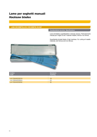 Caratteristiche tecniche | Specifications
Lama bimetallica superflessibile di elevata durezza. Particolarmente
indicata per il taglio di tutti i materiali metallici, ferrosi e non ferrosi.
Superflexible bimetal blade of high hardness. For cutting all metallic
materials, both ferrous and non-ferrous.
Codice	Dentatura
Code	Toothing
LA1700040230018	18
LA1700040230024	24
LA1700040230032	32
LAMA HSS BIMETALLICA | HSS BIMETAL BLADE
62
Lame per seghetti manuali
Hacksaw blades
 