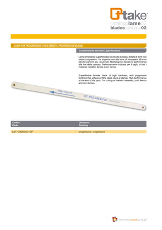 Caratteristiche tecniche | Specifications
Lama bimetallica superflessibile di elevata durezza, dotata di denti con
passo progressivo che impediscono alla lama di incepparsi all’avvio
perché partono più ravvicinati. Mantengono elevate le performance
alla fine della passata. Particolarmente indicata per il taglio di tutti i
materiali metallici, ferrosi e non ferrosi.
Superflexible bimetal blade of high hardness, with progressive
toothing that will prevent the blade stuck at startup. High performance
at the end of the pass. For cutting all metallic materials, both ferrous
and non-ferrous.
Codice	Dentatura
Code	Toothing
LA170004023012P	 progressiva | progressive
LAMA HSS PROGRESSIVA | HSS BIMETAL PROGRESSIVE BLADE
catalogolame02
bladescatalogue02
 