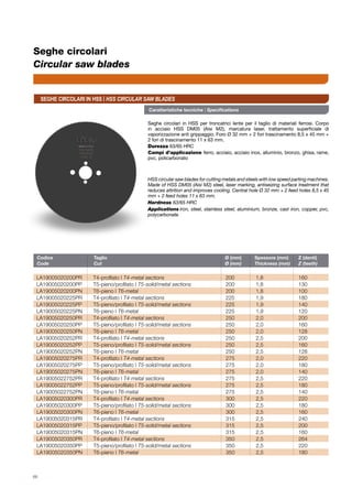 Codice	 Taglio	 Ø (mm)	 Spessore (mm)	 Z (denti)
Code	 Cut	 Ø (mm)	 Thickness (mm)	 Z (teeth)
LA19005020200PR	 T4-profilato | T4-metal sections	 200	1,8	 160
LA19005020200PP	 T5-pieno/profilato | T5-solid/metal sections	 200	1,8	 130
LA19005020200PN	 T6-pieno | T6-metal	 200	1,8	 100
LA19005020225PR	 T4-profilato | T4-metal sections	 225	1,9	 180
LA19005020225PP	 T5-pieno/profilato | T5-solid/metal sections	 225	1,9	 140
LA19005020225PN	 T6-pieno | T6-metal	 225	1,9	 120
LA19005020250PR	 T4-profilato | T4-metal sections	 250	2,0	 200
LA19005020250PP	 T5-pieno/profilato | T5-solid/metal sections	 250	2,0	 160
LA19005020250PN	 T6-pieno | T6-metal	 250	2,0	 128
LA19005020252PR	 T4-profilato | T4-metal sections	 250	2,5	 200
LA19005020252PP	 T5-pieno/profilato | T5-solid/metal sections	 250	2,5	 160
LA19005020252PN	 T6-pieno | T6-metal	 250	2,5	 128
LA19005020275PR	 T4-profilato | T4-metal sections	 275	2,0	 220
LA19005020275PP	 T5-pieno/profilato | T5-solid/metal sections	 275	2,0	 180
LA19005020275PN	 T6-pieno | T6-metal	 275	2,0	 140
LA19005022752PR	 T4-profilato | T4-metal sections	 275	2,5	 220
LA19005022752PP	 T5-pieno/profilato | T5-solid/metal sections	 275	2,5	 180
LA19005022752PN	 T6-pieno | T6-metal	 275	2,5	 140
LA19005020300PR	 T4-profilato | T4-metal sections	 300	2,5	 220
LA19005020300PP	 T5-pieno/profilato | T5-solid/metal sections	 300	2,5	 180
LA19005020300PN	 T6-pieno | T6-metal	 300	2,5	 160
LA19005020315PR	 T4-profilato | T4-metal sections	 315	2,5	 240
LA19005020315PP	 T5-pieno/profilato | T5-solid/metal sections	 315	2,5	 200
LA19005020315PN	 T6-pieno | T6-metal	 315	2,5	 160
LA19005020350PR	 T4-profilato | T4-metal sections	 350	2,5	 264
LA19005020350PP	 T5-pieno/profilato | T5-solid/metal sections	 350	2,5	 220
LA19005020350PN	 T6-pieno | T6-metal	 350	2,5	 180
66
Seghe circolari
Circular saw blades
Caratteristiche tecniche | Specifications
Seghe circolari in HSS per troncatrici lente per il taglio di materiali ferrosi. Corpo
in acciaio HSS DM05 (Aisi M2), marcatura laser, trattamento superficiale di
vaporizzazione anti grippaggio. Foro Ø 32 mm + 2 fori trascinamento 8,5 x 45 mm +
2 fori di trascinamento 11 x 63 mm.
Durezza 63/65 HRC
Campi d’applicazione ferro, acciaio, acciaio inox, alluminio, bronzo, ghisa, rame,
pvc, policarbonato
HSS circular saw blades for cutting metals and steels with low speed parting machines.
Made of HSS DM05 (Aisi M2) steel, laser marking, antiseizing surface treatment that
reduces attrition and improves cooling. Central hole Ø 32 mm + 2 feed holes 8,5 x 45
mm + 2 feed holes 11 x 63 mm.
Hardness 63/65 HRC
Applications	iron, steel, stainless steel, aluminium, bronze, cast iron, copper, pvc,
polycarbonate
Seghe circolari in HSS | HSS CIRCULAR SAW BLADES
 