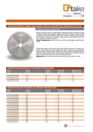 Versioni per macchine portatili | For portable parting machines
Versioni per macchine stazionarie | For stationary parting machines
Codice	 Ø (mm)	 Z (denti)	 Foro (mm)	 Spessore (mm)
Code	 Ø (mm)	 Z (teeth)	 Hole (mm)	 Thickness (mm)
Codice	 Ø (mm)	 Z (denti) 	 Foro (mm)	 Spessore (mm)
Code	 Ø (mm)	 Z (teeth)	 Hole (mm)	 Thickness (mm)
LA1901050210030	100	 30	 22,2	 3,2
LA1901050211530	115	 30	 22,2	 1,8
LA1901050212036	120	 36	 20	 2,1
LA1901050212530	125	 30	 22,2	 2,2
LA1901050220064	200	 64	 32	 3,0
LA1901050225060	250	 60	 32	 3,2
LA1901050225080	250	 80	 32	 3,2
LA1901050228064	280	 64	 32	 3,2
LA1901050230072	300	 72	 32	 3,3
LA1901050230084	300	 84	 32	 3,3
LA1901050230096	300	 96	 32	 3,3
LA1901050235084	350	 84	 32	 3,4
LA1901050235096	350	 96	 32	 3,4
LA1901050235010	350	 108	 32	 3,4
LA1901050240096	400	 96	 32	 3,6
LA1901050240012	400	 120	 32	 3,6
LA1901050242010	420	 108	 32	 4,0
LA1901050245096	450	 96	 32	 3,8
LA1901050245011	450	 112	 32	 3,8
LA1901050250012	500	 120	 32	 4,2
Caratteristiche tecniche | Specifications
Seghe circolari per alluminio e leghe leggere. Adatte per troncatrici rapide per il taglio
di metalli non ferrosi, leghe leggere, plastiche dure e resine. Corpo in acciaio speciale
perfettamente bilanciato, marcatura laser, denti riportati in metallo duro, alternanza di
denti sbozzatori e finitori che consente un taglio pulito e senza sbavature, foro Ø 32
mm, intagli per le dilatazioni termiche.
Campi d’applicazione metalli non ferrosi, alluminio, leghe leggere, plastiche dure,
resine
Circular saw blades to be used with high speed parting machines. For cutting non-
ferrous metals, light alloys, hard plastics and resins. Special steel body perfectly
balanced, laser marking, tungsten carbide teeth braze welded at high temperatures,
alternate toothing with rough and finishing cutting edges allows to obtain a fine and
clean cut, central hole Ø 32 mm, cuts for thermical expansion.
Applications non-ferrous metals, aluminium, light alloys, hard plastics, resins
Seghe circolari per alluminio e leghe leggere | Circular saw blades for aluminium and light alloys
catalogolame02
bladescatalogue02
 
