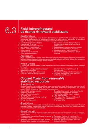 Fluidi lubrorefrigeranti
da risorse rinnovabili stabilizzate
Caratteristiche
I fluidi lubrorefrigeranti a base di esteri stabilizzati sono stati formulati per migliorare l’impatto
ambientale, salvaguardare la salute degli operatori e, nel contempo, aumentare la velocità di
taglio. Si distinguono fondamentalmente per le caratteristiche seguenti:
Applicazioni
I fluidi lubrorefrigeranti a base di esteri stabilizzati vengono impiegati principalmente per migliorare
la finitura dei pezzi lavorati, prolungare la resa degli utensili, ridurre il rischio di incendio, consentire
l’utilizzo di un solo formulato per diversi materiali.
Plus di Utilizzo
L’impiego dei fluidi refrigeranti a base di esteri stabilizzati consente di ottenere numerosi vantaggi
tra i quali:
6.3
•
•
•
•
•
•
•
•
•
•
•
•
Eccellente proprietà lubrificante
Polarità delle molecole
Elevata resistenza all’ossidazione
Alto punto di infiammabilità
Ottimo controllo della schiuma
in lavorazione
Elevato indice di viscosità
Forte potere detergente
Eccezionale aumento delle prestazioni
lubrorefrigero-meccaniche con minime
additivazioni
Elevata biodegradabilità del prodotto puro
Mancanza di etichettature di rischio
Alto valore del TLV (circa 10 mg/m3
)
Bassa tendenza alla formazione di fumi 	
o nebbie
Specifications
Coolant fluids from renewable stabilized resources have been made for improving environmental
impact, saving operator’s health and, at the same time, increasing cutting speed. This type of
coolant fluid is different for the following characteristics:
Applications
Coolant fluids from renewable stabilized resources are primarily used to improve the finish of
machined pieces, to extend the yield of the tools, to reduce the risk of fire and to allow the use of
one formulated for different materials.
Benefits of use
The use of coolant fluids from renewable stabilized resources allows to obtain several advantages,
among which:
•
•
•
•
•
•
•
•
•
•
•
•
Excellent lubricating properties
Polarity of molecules
High resistance to oxidation
High flash point
Excellent foam control during working
High viscosity index
Strong cleaning power
Exceptional increase in coolant-mechanical
performance with minimal additives
High biodegradability of pure product
Lack of risk labeling
High value of the TLV (about 10 mg/m3
)
Low tendency to the formation 	
of fumes and fog
•
•
•
Increasing and maintaining of the performance
of machine tools
Reducing the consumption of fresh product
Facilitating the cleaning of machined parts
Decreasing the time for maintenance
Making less frequent machines downtime
Reducing the viscosity of the fluid used,
facilitating filtration
•
•
•
Coolant fluids from renewable
stabilized resources
74
•
•
•
Aumentare e salvaguardare le prestazioni
delle macchine utensili
Ridurre i consumi di prodotto fresco
Favorire il lavaggio dei pezzi lavorati
Diminuire i tempi per gli interventi di
manutenzione
Rendere meno frequenti i fermi macchina
Ridurre la viscosità del fluido utilizzato,
facilitandone la filtrazione
•
•
•
 