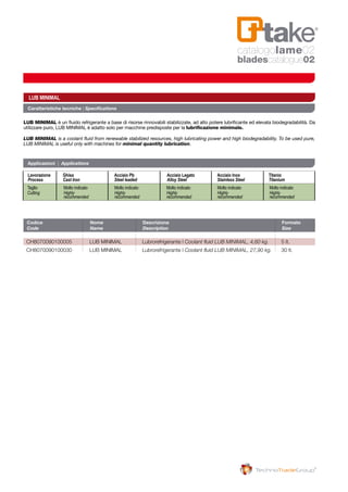 Codice 	 Nome 	 Descrizione 	 Formato
Code	 Name	Description	 Size
CH8070090100005 	 LUB MINIMAL 	 Lubrorefrigerante | Coolant fluid LUB MINIMAL, 4,60 kg. 	 5 lt.
CH8070090100030 	 LUB MINIMAL 	 Lubrorefrigerante | Coolant fluid LUB MINIMAL, 27,90 kg.	 30 lt.
Caratteristiche tecniche | Specifications
LUB MINIMAL è un fluido refrigerante a base di risorse rinnovabili stabilizzate, ad alto potere lubrificante ed elevata biodegradabilità. Da
utilizzare puro, LUB MINIMAL è adatto solo per macchine predisposte per la lubrificazione minimale.
LUB MINIMAL is a coolant fluid from renewable stabilized resources, high lubricating power and high biodegradability. To be used pure,
LUB MINIMAL is useful only with machines for minimal quantity lubrication.
LUB MINIMAL
Applicazioni | Applications
Lavorazione 	Ghisa 		 Acciaio Pb 		 Acciaio Legato 		 Acciaio Inox 		 Titanio 	
Process	 Cast Iron		 Steel leaded 		 Alloy Steel		 Stainless Steel 		 Titanium	
Taglio 	 Molto indicato 		 Molto indicato 		 Molto indicato 		 Molto indicato 		 Molto indicato
Cutting	 Highly 		Highly		Highly		Highly		Highly
	 recommended		recommended		recommended		recommended 		recommended
catalogolame02
bladescatalogue02
 