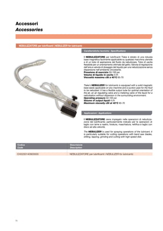 78
Codice	Descrizione	
Code	Description	
CH5200140900000	 NEBULIZZATORE per lubrificanti | NEBULIZER for lubricants
Accessori
Accessories
Il NEBULIZZATORE per lubrificanti Ttake è dotato di una robusta
base magnetica facilmente applicabile su qualsiasi macchina utensile
e di un tubo di aspirazione del fluido da nebulizzare. Tubo di uscita
flessibile per un orientamento ottimale del getto. Valvola di regolazione
dell’aria e valvola di dosaggio del liquido per una nebulizzazione senza
dispersione nell’ambiente circostante.
Pressione di esercizio 50-100 psi
Volume di liquido in uscita 4 l/h
Viscosità massima cSt a 40°C 65-70
Il NEBULIZZATORE viene impiegato nelle operazioni di nebulizza-
zione del lubrificante; particolarmente indicato per le operazioni di
taglio con lame a nastro, foratura, maschiatura, rettifica e taglio con
disco ad alta velocità.
The NEBULIZER is used for spraying operations of the lubricant; it
is particularly suitable for cutting operations with band saw blades,
drilling, tapping, grinding and cutting with high-speed disk.
Ttake’s NEBULIZER for lubricants is equipped with a solid magnetic
base easily applicable on any machine and a suction pipe for the fluid
to be nebulized. It has a flexible output tube for optimal orientation of
the jet, an air regulating valve and a metering valve of the liquid for a
nebulization without dispersion in the surrounding environment.
Operating pressure 50-100 psi
Volume of output liquid 4 l/h
Maximum viscosity cSt at 40°C 65-70
NEBULIZZATORE per lubrificanti | NEBULIZER for lubricants
Caratteristiche tecniche | Specifications
Applicazioni | Applications
 