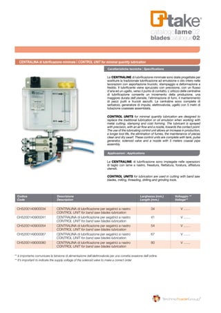 Codice	 Descrizione	 Larghezza (mm.)	 Voltaggio **	
Code	 Description	 Length (mm.)	 Voltage**	
CH5200140900034 	 Centralina di lubrificazione per segatrici a nastro 	 34 	 V ……
	 CONTROL UNIT for band saw blades lubrication
CH5200140900041 	 Centralina di lubrificazione per segatrici a nastro 	 41 	 V ……
	 CONTROL UNIT for band saw blades lubrication
CH5200140900054 	 Centralina di lubrificazione per segatrici a nastro 	 54 	 V ……
	 CONTROL UNIT for band saw blades lubrication
CH5200149000067 	 Centralina di lubrificazione per segatrici a nastro 	 67 	 V ……
	 CONTROL UNIT for band saw blades lubrication
CH5200149000080 	 Centralina di lubrificazione per segatrici a nastro 	 80 	 V ……		
	 CONTROL UNIT for band saw blades lubrication
Le CENTRALINE di lubrificazione minimale sono state progettate per
sostituire la tradizionale lubrificazione ad emulsione o olio intero nelle
lavorazioni con asportazione truciolo, stampaggio e deformazione a
freddo. Il lubrificante viene spruzzato con precisione, con un flusso
d’aria ed un ugello, verso il punto di contatto. L’utilizzo delle centraline
di lubrificazione consente un incremento della produzione, una
maggiore durata dell’utensile, l’eliminazione di fumi, il mantenimento
di pezzi puliti e trucioli asciutti. Le centraline sono complete di
serbatoio, generatore di impulsi, elettrovalvola, ugello con 5 metri di
tubazione coassiale assemblata.
Le CENTRALINE di lubrificazione sono impiegate nelle operazioni
di taglio con lame a nastro, fresatura, filettatura, foratura, affilatura
utensili.
CONTROL UNITS for lubrication are used in cutting with band saw
blades, milling, threading, drilling and grinding tools.
CONTROL UNITS for minimal quantity lubrication are designed to
replace the traditional lubrication or oil emulsion when working with
metal cutting, stamping and cold forming. The lubricant is sprayed
with precision, with an air flow and a nozzle, towards the contact point.
The use of the lubricating control unit allows an increase in production,
a longer tool life, the elimination of fumes, the maintenance of pieces
clean and dry swarf. These control units are complete with tank, pulse
generator, solenoid valve and a nozzle with 5 meters coaxial pipe
assembly.
CENTRALINA di lubrificazione minimale | CONTROL UNIT for minimal quantity lubrication
Caratteristiche tecniche | Specifications
Applicazioni | Applications
** è importante comunicare la tensione di alimentazione dell’elettrovalvola per una corretta evasione dell’ordine
** It’s important to indicate the supply voltage of the solenoid valve to make a correct order
catalogolame02
bladescatalogue02
 