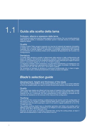 Guida alla scelta della lama
Blade’s selection guide
Sviluppo, altezza e spessore della lama
La dimensione della lama dipende dalla segatrice che si utilizza. Per una corretta selezione
della lama più adatta, è necessario consultare quindi il manuale tecnico di utilizzo della
segatrice stessa.
Qualità
Le lame a nastro Ttake vengono proposte con due tipi di materiali del tagliente: bimetallico
e metallo duro. La scelta della qualità del nastro da impiegare dipende principalmente dal
materiale che si intende tagliare. In particolare, le principali caratteristiche del materiale
da considerare sono la durezza (intesa come resistenza all’asportazione del truciolo) e la
configurazione.
Dentatura
La scelta della dentatura corretta è determinata dalla sezione e dalla configurazione del
pezzo da tagliare. Normalmente la dentatura costante (i denti presentano una geometria
uniforme e si susseguono con la medesima spaziatura) viene utilizzata per il taglio di sezioni
piene o, comunque, regolari (3, 4, 6, 8, 10, 14 denti x pollice).
La dentatura variabile (i denti presentano una geometria diversificata e si susseguono con
una differente spaziatura) è generalmente indicata per il taglio di profilati o di sezioni non
costanti (2/3, 3/4, 4/6, 5/8, 6/10, 8/12, 10/14 denti x pollice).
Per entrambe le tipologie di dentatura è comunque fondamentale che, in fase di taglio,
almeno 3 denti siano contemporaneamente in presa sul pezzo da tagliare.
Development, height and thickness of the blade
The size of the blade depends on the sawing machine that is used. For a correct selection
of the most suitable blade, you need to consult the technical manual of the sawing machine.
Quality
Ttake’s band saw blades are offered with two types of material of the cutting edge: bimetal
and carbide. The choice of the quality of the band to be used depends first of all on the
material to be cut. In particular, the main characteristics of the material to consider are the
hardness (as resistance to the removal of the chip) and the configuration.
Toothing
The choice of the correct toothing is determined by the section and the configuration of
the piece to be cut. Usually a constant toothing (teeth have a uniform geometry and follow
one another with the same spacing) is used to cut solid or regular sections (3, 4, 6, 8, 10,
14 teeth per inch).
The variable toothing (teeth have a diversified geometry and follow one another with a
different spacing) is generally indicated to cut shapes or non-constant sections (2/3, 3/4,
4/6, 5/8, 6/10, 8/12, 10/14 teeth per inch).
However, for both types of toothing is essential that, during the cutting phase, at least 3
teeth are simultaneously in mesh on the piece to be cut.
8
1.1
 