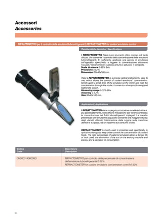 80
Codice	Descrizione	
Code	Description	
CH5000140600001 	 RIFRATTOMETRO per controllo della percentuale di concentrazione 		
	 dell’emulsione lubrorefrigerante 0-32%
	 REFRACTOMETER for coolant emulsions concentration control 0-32%
Accessori
Accessories
Il RIFRATTOMETRO Ttake è uno strumento ottico preciso e di facile
utilizzo, che consente il controllo della concentrazione delle emulsioni
lubrorefrigeranti. E’ sufficiente applicare una goccia di emulsione
sull’apposito specchietto e leggere la concentrazione attraverso
l’oculare. Viene fornito in custodia antiurto e astuccio in similpelle.
Scala di misura 0-32% Brix
Precisione ±0,2%
Dimensioni 30x40x160 mm.
Il RIFRATTOMETRO viene impiegato principalmente nelle industrie e,
più specificatamente, nelle officine meccaniche per tenere controllata
la concentrazione dei fluidi lubrorefrigeranti impiegati. La corretta
percentuale dell’emulsione acqua/olio consente una maggiore durata
degli utensili utilizzati, l’eliminazione della ruggine sulla macchina
utensile e sui pezzi, ed un risparmio sul consumo di olio.
REFRACTOMETER is mostly used in industries and, specifically, in
optical workshops to keep under control the concentration of coolant
fluids. The right percentage of water/oil emulsion allows a longer life
of tools used, the elimination of the rust on the working machine and
pieces, and a saving of oil consumption.
Ttake’s REFRACTOMETER is a precise optical instruments, easy to
use, which allows the control of coolant emulsions’ concentration.
Simply apply a small drop of the emulsion on the mirror and read the
concentration through the ocular. It comes in a shockproof casing and
leatherette pouch.
Measuring range 0-32% Brix
Accuracy ± 0,2%
Size 30x40x160 mm.
Caratteristiche tecniche | Specifications
Applicazioni | Applications
RIFRATTOMETRO per il controllo delle emulsioni lubrorefrigeranti | REFRACTOMETER for coolant emulsions control
 