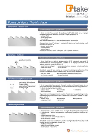 catalogolame02
bladescatalogue02
Caratteristiche tecniche | Specifications
Caratteristiche tecniche | Specifications
Caratteristiche tecniche | Specifications
Caratteristiche tecniche | Specifications
Il dente normale ha un angolo di spoglia pari a 0° ed è adatto ad un impiego
universale per il taglio di sezioni di piccole e medie dimensioni di:
• tubi o profilati
• acciai basso legati
• travi portanti
oltre che per tagli a fasci e a strati, e tagli suscettibili di vibrazioni.
Il dente Raker è a passo variabile ed ha un angolo di spoglia positivo superiore a
0°. Utilizzato per il taglio di piccole sezioni trasversali di tubi e profili, oltre che per
il taglio di:
• materiali a truciolo corto
• acciai con elevato contenuto di carbonio
• acciai da utensili e ghisa
Standard tooth has a 0° rake and it is suitable for a universal use for cutting small
and medium sections of:
• pipes or section bars
• low-alloy steels
• support beams
and also for bundle or layers cutting and cuts subject to vibrations.
Dente normale | Standard tooth
Dente Hook | Hook tooth
Dente trapezoidale | Trapezoidal tooth
Dente Raker | Raker tooth
Forma del dente | Tooth’s shape
Hook tooth has a 10° rake and has an increased containing cavity for chips. This
tooth is suitable for a universal use for cutting sections of big dimension of:
• high-alloy steels
• non-ferrous materials
• building steels, steels for cold extrusion
• tempered steels
Il dente Hook ha un angolo di spoglia positivo di 10° e presenta una cavità di
contenimento dei trucioli maggiorata. È adatto ad un impiego universale per il
taglio di sezioni di grosse dimensioni di:
• acciai fortemente legati
• metalli non ferrosi
• acciai da costruzione, acciai per estrusione a freddo
• acciai temprati
Il dente trapezoidale ha un angolo di spoglia positivo ed è caratterizzato da una
particolare geometria che garantisce un alto rendimento ed una maggiore finitura.
È indicato per tagli ad alta velocità di:
• leghe di titanio
• bronzo-alluminio
• superleghe
• zirconio
• molibdeno
Trapezoidal tooth has a positive rake and it is characterized by a particular geometry
that allows an high performance and a better finish. This tooth is suitable for high-
speed cuts of:
• titanium alloys
• bronze-aluminium
• superalloys
• zirconium
• molybdenum
Raker tooth has a variable pitch and a positive rake higher than 0°. For cutting small
traverse sections of pipes and profiles, and:
• short chips’ materials
• steels with high carbon content
• steels for tools and cast iron
positivo | positive
geometria del tagliente
trapezoidale
geometry of trapezoidal
cutting edge
 
