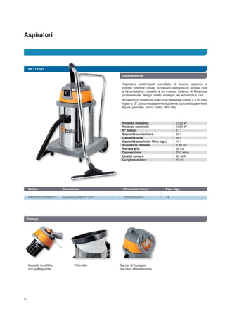 Aspiratori
10
WETTY 501
IM000010200W501	 Aspiratore WETTY 501	 500x500x840	 14
Codice	 Descrizione	 Dimensioni (mm.)	 Peso (kg.) 		
Dettagli
Cestello tendifiltro
con galleggiante
Filtro tela Gancio di fissaggio 	
per cavo alimentazione
Potenza massima
Potenza nominale
N° motori
Capacità contenitore
Capacità utile
Capacità sacchetto filtro (opt.)
Superficie filtrante
Portata aria
Depressione
Livello sonoro
Lunghezza cavo
1350 W
1200 W
1
50 l
35 l
19 l
0,35 m
58 l/s
210 mbar
63 dbA
10 m
2
Caratteristiche
Aspiratore solidi-liquidi carrellato, di buona capienza e
grande potenza; dotato di robusto serbatoio in acciaio inox
e kit antistatico; modello a un motore; sistema di filtrazione
professionale, design curato, sostegni per accessori e cavi.
Accessori in dotazione Ø 40: tubo flessibile compl. 2,5 m, tubo
rigido a “S”, bocchetta pavimenti polvere, bocchetta pavimenti
liquidi, pennello, lancia piatta, filtro tela.
 