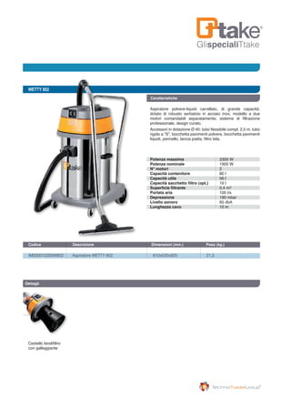 GlispecialiTtake
WETTY 802
IM000010200W802	 Aspiratore WETTY 802	 610x520x920	 21,3
Codice	 Descrizione	 Dimensioni (mm.)	 Peso (kg.) 		
Caratteristiche
Aspiratore polvere-liquidi carrellato, di grande capacità;
dotato di robusto serbatoio in acciaio inox; modello a due
motori comandabili separatamente; sistema di filtrazione
professionale, design curato.
Accessori in dotazione Ø 40: tubo flessibile compl. 2,5 m, tubo
rigido a “S”, bocchetta pavimenti polvere, bocchetta pavimenti
liquidi, pennello, lancia piatta, filtro tela.
Dettagli
Cestello tendifiltro
con galleggiante
Potenza massima
Potenza nominale
N° motori
Capacità contenitore
Capacità utile
Capacità sacchetto filtro (opt.)
Superficie filtrante
Portata aria
Depressione
Livello sonoro
Lunghezza cavo
2300 W
1900 W
2
80 l
56 l
19 l
0,4 m
100 l/s
190 mbar
65 dbA
10 m
2
 